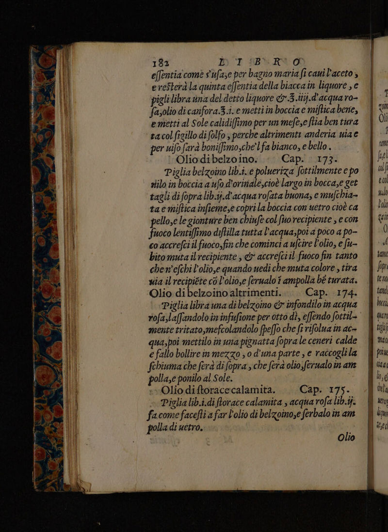 IE e n ne e RO da VE Su Oliodibelzoino: <. Cap. 173. Piglia belzoino lib.i..e polueriza fottilmente e po ziilo in boccia a ufo d'oriniale,cioè largo in bocca,e get tagli di fopra lib.ij.d'acqua rofata buona; e mufchia- taemiftica infieme,e copri la boccia con uétro cioè ca pellose le gionture ben chiufe col [mo recipiente , e con fuoco lentiffimo ditilla tutta l’acqua,poi 4 poco a po- co accrefci il fuoco,fin che cominci a ufcire l'olio, e fu- bitomuta il recipiente &amp; accrefciil fuoco fin tanto chen'efchi l’olio,e quando uedi che muta colore , tira via il recipiéte cò l’olio,e ferualo î ampolla bé turata. Olio di belzoino altrimenti. Cap. 174. ‘Piglia libra una di belzoino &amp; infondilo in acqua mente tritato,mefcolandolo (peffo che fr rifolua in ac+ qua,poi mettilo in una pignatta fopra le ceneri calde e fallo bollirein mezzo ; 0 d'una parte , e raccogli la febiuma che ferà di fopra che fera olio,ferualo in am polla,e ponilo al Sole. «Olio diftoracecalamita. Cap. 175. Piglia lib.i.diftorace calamita ; acqua rofa lib.ij. facomefacefti a far l'olio di belzoino,e ferbalo in am polla di uetro. Olio ife dali el ualo lola ‘1, 0 - A same feno loci di guar | tti MT I pote (a MU l,c I dele RI ii | bam ite i