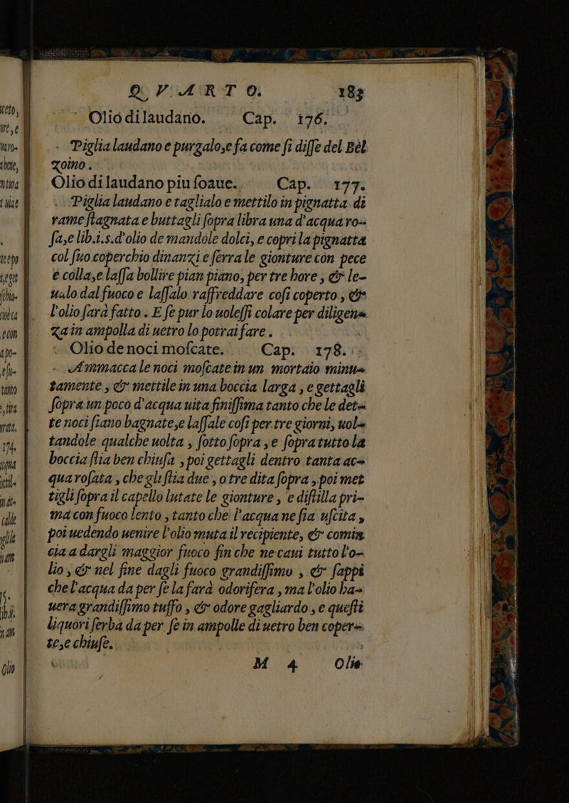 . Piglialaudano e purzalo,efa come fi diffe del Bèl oîno . Olio dilaudano piu foaue. Cap. 177. . Piglia laudano e taglialoe mettilo in pignatta di rameftagnata e buttagli fopra libra una d'acqua ro-- fase lib.i.s.d'olio de mandole dolci, e coprila pignatta col fuo coperchio dinanzi e ferrale gionture con pece e collase laffa bollire pian piano, per tre bore , &amp; le- ualo dal fuoco e laffalo raffreddare cofi coperto, &amp;* l'olio fara fatto . E fe pur lo uole(fi colare per diligcha Zain ampolla di uetro lo potrai fare . | Olio de noci mofcate. Cap: 178.. Ammacca le noci mofcateinun mortaio mint tamente, &amp; mettilein una boccia larga , e gettagli fopra.un poco d'acqua vita finiffima tanto che le det te noci fiano bagnate,e laffale cofi per.tre giorni, uol= tandole qualche uolta ; fottofopra se fopratuttola boccia flia ben chiufa , poi gettagli dentro tanta ac+ quarofata , che gli Stia due s otre dita fopra , poi met tigli fopra il capello lutate le gionture , ‘e diftilla pri- macon fuoco lento s tanto che l'’acquanefia ufcita , pot uedendo uenire l'olio muta il recipiente, &amp; comin ciaadargli maggior fuoco finche necaui tutto l'o- lio, &amp; nel fine dagli fuoco grandifimo , &amp; fappi che l'acqua da per felafara odorifera , ma l'olio ha- ueragrandiffimo tuffo , &amp;x odore gagliardo , e quefti liquori ferba da per fe in ampolle di uetro ben copere tese chiufe.