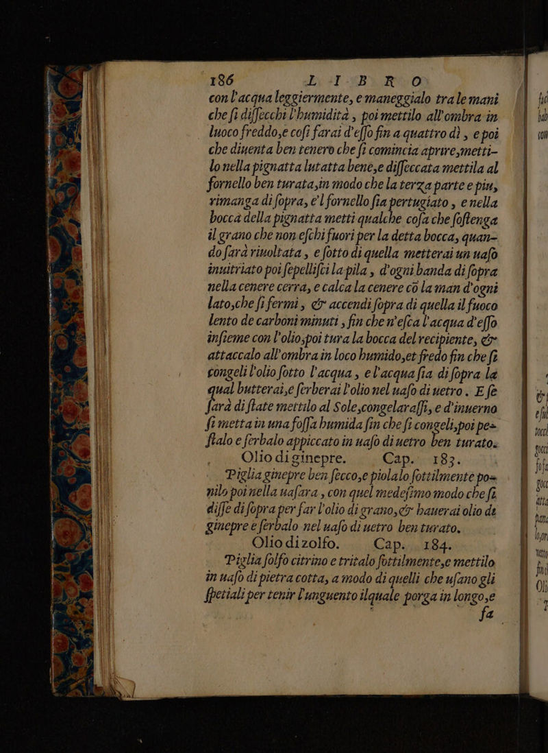 136 dix s1 (BERO conl'acqua leggiermente, emaneggialo tra le mani che fi diffecchi l'humidita , poi mettilo all'ombra in luoco freddo,e cofi farai d’effofin a quattro dì , e poi che diuenta ben tenero che fi comincia aprire,metti- lo nella pignatta lutatta bene,e diffeccata mettila al fornello ben turata,in modo chela terza parte e piu, rimanga di fopra, e l fornello fia pertugiato , e nella bocca della pignatta metti qualche cofa che foftenga il grano che nonefchi fuori per la detta bocca, quan dofardrinoltata , e fotto di quella metterai un uafò inuitriato poi fepellifci la pila , d'ogni banda di fopra nella cenere cerra, e calcala cenere co laman d'ogni latosche fi fermi, & accendi fopra di quella il fuoco lento de carboni minuti ; fin che n'efca l'acqua d'effo infieme con l’olio;poi tura la bocca del recipiente, & attaccalo all’ombra in loco bumido,et fredo fin che fi congeli l'olio fotto l’acqua, el'acqua fia di fopra la wal butterai,e ferberai l'olio nel uafo di vetro. E fe frà di ftate mettilo al Sole,congelaraffi, e d'inuerna ftmettain una foffa bumida fin che fi congeli,poi pe> ftalo e ferbalo appiccato in uafo di uetro x turato. Ollo di ginepre. Cap. 183. Piglia ginepre ben fecco,e piolalo fottilmente po= nilo poi nella uafara, con quel medejimo modo che fi. diffe di fopra per far l'olio digrano, cy hauerai olio de ginepre è (erbalo nel uafo di uetro ben turato. Olio di zolfo. Cap. 184. Piglia folfo citrino e tritalo fottilmente,e mettilo in nafo di pietra cotta, a modo di quelli che ufano gli fpetiali per tenir 'unguento ilquale porga in lon sa 4