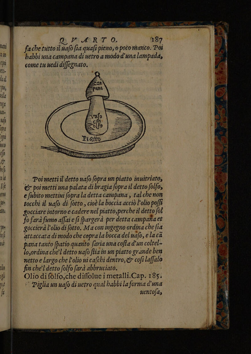 erro sSTe OVARTO. 187 fachetuttoil uafo fia quafi pieno, 0 poto manco. Poi habbi una campana di uetro a modo d'una lampada, come tu uedi diffegnato. tt led iL ella Tita n3 Hp ore op 71) f (o) ne | sli - Poimettiil detto uafo fopra un piatto inuitriato, 5 &amp;r poi metti una palata di bragia fopra il detto folfo, m | efubitomettiuifopraladettacampana, talchenon » | socchiil uafo di. fotto, cioèlabocciaacciò olio poffî di gocciare intorno e cadere nel piatto,perche il detto fol fofarà fumo affaie fi fpargerà per detta campana et fa goccierà l’olio di fotto. M a con ingegno ordina che fia vi | Attaccatadimodochecepralaboccadeluafo,elaca vd | pana tanto (patio quanto faria una cofta d'un coltel- | losordinacheldettouafoftiainunpiatto grande ben | mnettoelargochel’oliovicafchi dentro, &amp; cofi laffalo (i in | = fincheldettofolfo fard abbruciato. | BicrSi gi f Oliodifòlfo,chediffolueimetalli.Cap. 185. |! né | © Pigliaunuafodiuetro qual babbi laforma d'una hi | uento/a,