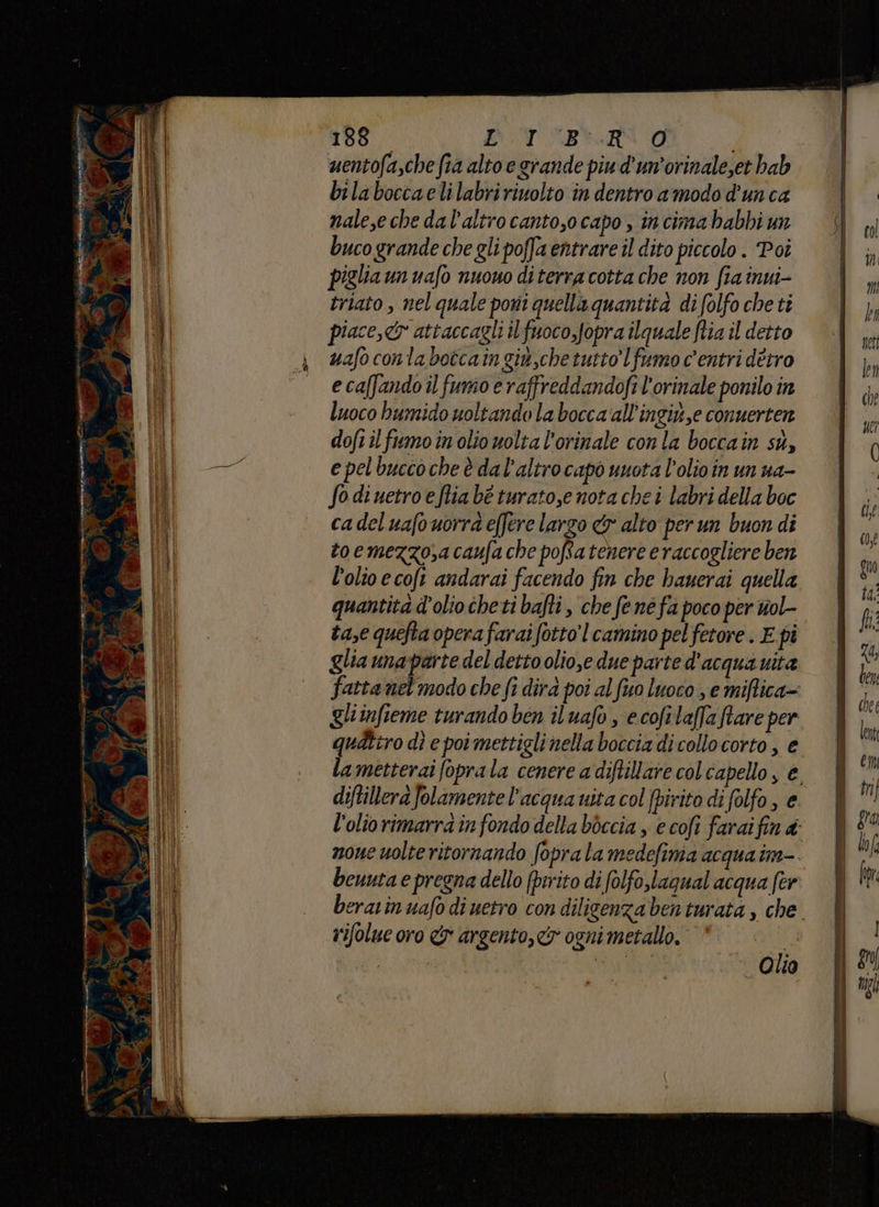 dm mr 4 188 STRA O i uentofa,che fia alto e grande piu d'un’orinale,et hab bilaboccaelilabririuolto in dentro amodo d’unca nalese che dal’altrocanto,o capo , in cima habbi un piglia un uafo nuouo diterracotta che non fia inui- triato , nel quale poni quella quantità di (olfo che ti piace,cy attaccagli ilfuoco,Jopra ilquale ftia il detto uafo conta botcain giu,che tutto Ifumo c'entri dètro e caffando il funio e raffreddandofi l'orinale ponilo in luoco humido uoltando la bocca all’ingi,e conuerten dofi il fumoin olio uolta l'orinale con la boccain su, e pelbuccoche è dal’altrocapò nuota l’olioin un ua- Sodiuetroeflia bè turato,e nota che i labri della boc cadeluafouorra effere largo &amp; alto per un buon di toemezzo,a caufa che poRatenere eraccogliere ben l’olio ecoft andarai facendo fin che hauerai quella quantita d'olio cheti bafti , che fené fa poco per wol- ta,e quefta opera farai fotto'l camino pel fetore . E pi glia unaparte del detto olio,e due parte d'acqua uita fatta nel'modo che fi dirà poi al fuo luoco ye miftica= gliinfieme turando ben iluafo , ecofilaflaftare per qudtiro dì e poi mettiglinella boccia di collocorto, e la metterai foprala cenere a diftillare col capello, è, diftillerà folamente l’acqua uita col fpirito di folfo, e l'olio rimarra in fondo della bòccia , e cofi farai fin 4: noue uolte ritornando foprala medefima acqua im-. beuuta e pregna dello (prrito di folfo,lagual acqua fer eravinuafo di uetro con diligenza benturata , che. rifolue oro &amp; argento, ogni metallo. di. pui Olio