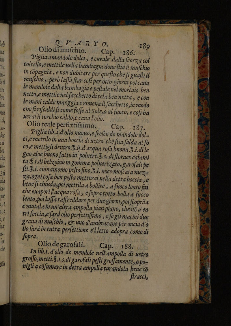 Olio di mufchio. Capi ‘186; Piglia amandole dolci, e curale ‘dalla ftorza col coltello,e mettile uella bambagia doue fia il mufchio in copagnia , e non dubitare per quefto che fi suafti il mufchio però laffa far cofî per orto giorni poi casa le mandole dalla bambagia e pejtale nel mortaio ben nettose mettuenelfacchetto ditela ben netta , CCOn le mani calde manggia e rimenail facchetto,in modo che fi rifcaldi fi come folte al sole,o al fuoco, e cofi ha ucrai il torchio caldo,e cana l'olio. Va sta Olio reale perfettifsimo, Cap... 187. .. Piglialib.s.d'olio nuouosefréfco de rindndole dol-- ci,e mettilo in una boccia di ueixo ce flia falda al fa cose mettigli dentro.5.ij.d'acqua rofa buona 3.i.di le gno aloe buono fattoin poluere.3.s. difforace calami ta.3.i.di belzoinain gomma poluerizato, garofali pe fii.3.i. cinnamomo pefto fino.5.i. noce mofcata mez= Zasogni cofa ben pelta metterai nella detta boccia ye bene fi chiuda,poi mettila a bollire » afuoco lento fin che euapori l’acquarofa, e Sopratutto. bolla a fuoco lento,poi laffa raffreddare per due giorni,poi fcoprila emutalainun'altra ampolla tan piano, che nî v'en tri feccia,e fard olio perfettiffimo , efegli macini due grana di mufchio , &amp;r uno d'ambracane per oncia d’o lio fardintutra perfettione el letto adopra come di Sopra.