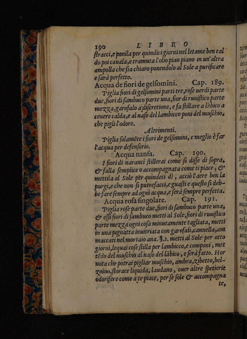 pù n tetti, AI 1% — vi sari ia SETE ron eta iii priore pria 5 x p A è PRC AS ‘E Na , 6 1 9 o di © ” è { i in 190 IOI Bè RO firaccize ponila per quindici giorni nel letame ben cal mezza,garofalo adiferettone, e faftillare a labico a cenere calda,e alnafo del lambicco poni delmufchios che pigli l'odore. | Altrimenti. Piglia folaméte i fiori de gelfomini, e meglio è far l'acqua per defenforio. Acqua nanfa. Cap. 190. I fiori di naranci ftillerat come fi diffe di fopra, &amp;v falla femplice o accompagnata cometi piace 3 È mettila al Sole pèr quindeci dì , acciò l'aere ben la purgi,e che non fi putrefaccise guafti e quefto fr deb- be fare fempre ad ogni acquaze fera fempre perfetta. Acqua rofafingolare. Cap. 191. Piglia rofe parte due,fiori di fambuco parte una; &amp; effi fiori di fambuco metti al sole,fiori di runiftico parte mezza ogni cofa minutamente tagliata, metti in unapignatta inuitriata con garofali.cannellazam maccati nelmortaio ana. 3.s. metti dl Sole per otto giorni,lequai cofe ftilla per lambicco,e com oni, met tedo del mufchio al nafo del labico ; € ferà fatto. Hor nota che potrai pigliar mufchio, ambra,zibetto,bel- zoino,ftorace liquida, laudano , ouer altre fpetierie te, tonno Qural eci deu landa > =î - PI p.