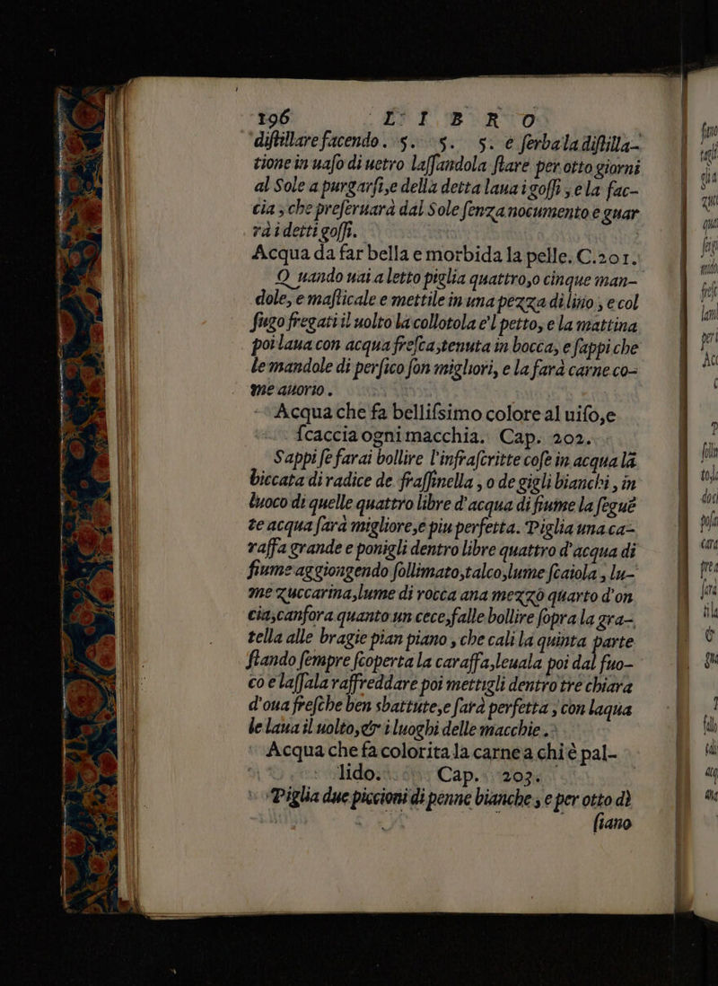 196 JV kB \VRITO diftillarefacendo. 5.5. 5. è ferbaladifilla- cione in uafo di uetro la(fandola ftare perotto giorni al Sole a purgarfi,e della detta lauaigoffi ela fac- cia 5 che prefernara dal Sole fenza nocumento e guar raidettigoffi. Acqua da far bella e morbida la pelle; C.201. Q_ nando nai a letto piglia quattro,o cinque man- dole, e mafticale e mettile inuna pezza dilitio; e col Sugofregattil uolto lacollotola el petto, e la mattina poilanacon acquafrefcastenuta in bocca, e fappi che lemandole di perfico fon migliori, e la farà carne co- me auorio . vin | ti Acqua che fa bellifsimo colore al uifo,e fcacciaognimacchia. Cap. 202. Sappi fe farai bollire l’infrafcritte cofe in acqua la biccata diradice de fraffinella 0 de gigli bianchi , in luoco di quelle quattro libre d'acqua di fiume la feguè te acqua fara migliore,e piu perfetta. Piglia naca= vaffa grande e ponigli dentro libre quattro d’acqua di fiume‘aggiongendo follimato,talco,lume feaiola ; lu- me zuccarina,lume di rocca ana mezzo quarto d’on cia;canfora quanto un cece,falle bollire foprala gra- tella alle bragie pian piano sche cali la quinta parte fiando fempre feoperta la caraffa,leuala poi dal fuo- co elaffala raffreddare poi mettigli denirotre chiara d'ouafrefche ben sbattutese farà perfetta 3 con laqua le lana il volto, i luoghi delle macchie . ‘ Acqua chefacoloritala carnea chiè pal- %) Mido:t: sti Cap.&lt; 2074 + Piglia due piccioni di penne bianche e per to dì