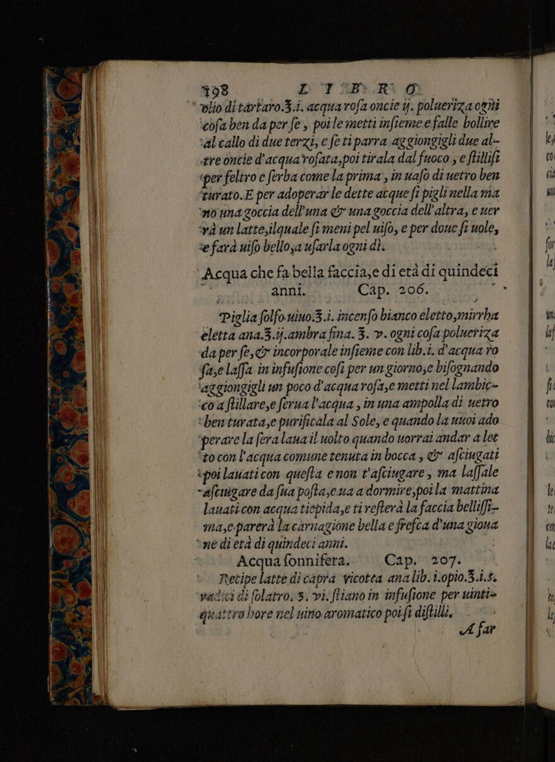 a ey per 6a: R ò ; N 2 ;à \ ‘ dr a } È Ra ani drv i MR int eine SUS pria ico È cate P (CRON, I Bo E; D ul GM dhe ni i e €‘ e Li À 98.0 DTIARNO ‘olio di tàrtaro.3.i. acquarofa oncie y. polueriza oghi ‘cofabenda perfe, poile metti infieme e falle bollire alcallo di dueterzi, e feti parra aggiongigli due al- stre ontie d'acquarofata,poi tirala dal fuoco ye ftillifi «per feltro e (erba come la prima, in uafo di uetro ben «và un latte,ilquale fi meni pel nifo, e per doue fi uole, sefarà uifo bellosa ufarla ogni dì. AI Acqua che fa bella faccia,e di età di quindeci | anni. Cap. 206. a Piglia folfonino.3.i. incenfo bianco eletto,mirrba eletta ana.3.ij.ambra fina. 3. v. ogni cofa polueriza da per fe, incorporale infieme con lib.i. d'acqua o fase lafa in infuftone cofî per un giorno;e bifognando ‘aggiongigli un poco d'acqua rofa,e metti nel lambic- ‘coaftillarese ferua l’acqua , inuna ampolla di uetro ‘benturata,e purificala al Sole, e quandola unoi ado ‘perare la fera lana il uoito quando vorrai andar a let tocon l'acqua comune tenuta in bocca , & afciugati poi lavati con quefta e non t'aftiugare, ma laffale -aftuigare da fua pofta,c ua a dormire,poi la mattina lanaticon acqua tiepidase ti reftera la faccia belli[fi- ma,c.parerà la carnagione bella e frefca d'una giona Acqua fonnifera. Cap. 207. | Recipe latte di capra vicotea analib.i.opio.3.i.5. vadici di folatro. 3. vi. fliano in infuftone per wintie A far