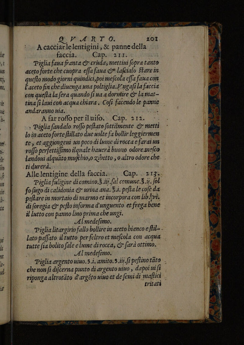 Acacciarlelentigini, &amp; panne della. faccia. Cap. (211. “RCA Pigliafava franta &amp;r-cruda, mettivi fopratanto aceto forte.che cuopra effafana &amp;lafcialo Stare in quefto modo giorni quindici, poi mefcola e[Ja faua con l'aceto fin che divenga una poltiglia.vngafi la faccia con quelta la fera quando fi ua a dorntire &amp; la mat- tina fi laui con acqua chiara. Cofi facendo le panne. andaranno nia. SRO SACRA A farroffo periluifo. Cap. 212. . Piglia fandalo roffo peftato fottilmente <y mettì loin acetoforte ftillato due nolte fa bollir leggiermen te, et aggiongeui un poco di lume divocca e farai un roffo perfetti[frmo ilquale bauera buono odore nefto landoui alquato mufthio,0 zibetto ; 0 altro odore che tidureraà. | Allelentigine della faccia... | Cap. . 213.. Piglia fuligine di comino.3.itj fal comune 3.ij. fol fofugo di calidonia &amp; urina ana.3.i. peftale cofe da peftare in mortaio di marmo et incorpora con lib vi. di (oregia &amp;y pefto informa d'unguento et frega bene il lutto con panno lino prima che ungi. da «Almedefimo. .. Piglialitargirio fallo bollire in aceto bianco e flil- - lato paffato il tutto per feltro et mefcola con acqua. . tutte fia bolito fale e lume dirocca, Gy fard ottimo. Almedefimo.
