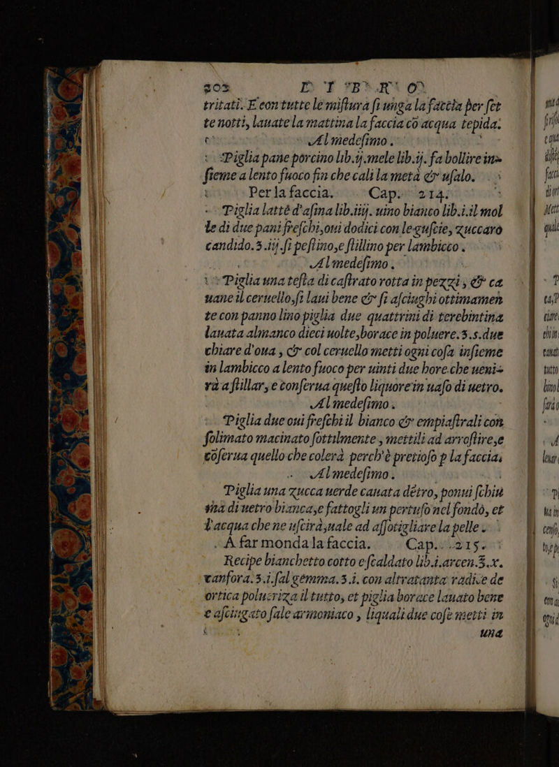 è 10 su 4 Mesi ta T) * Sea 9 SARE SS - E» pate- are sli po ii o i 1 sa an o IRE nni Pe nin E LP AS o rv n la e de zO% DU *B3.RV00 tritatì. E contutte le miftura fi unga la farcia per fet te notti, lavate la mattina la faccia co acqua tepida. le di due pani frefchi,oni dodici con legufcie, guccaro candido.3.11j.fi peftinose flillino per lambicco. EoIRI Almedefimo . re Pigliamatefta dicaftrato rotta in pezzi; & ca uane il ceruello, fi laui bene & fi afciughi ottimamen teconpannolino piglia due quattrini di terebintina lanata almanco dieci uolte,borace in poluere.3.s.due chiare d'oua ; ci col ceruello metti ogni cofa infieme in lambicco a lento fuoco per uinti due hore.che ueni+ ra aftillarse tonferua quefto liquore'in uafo di uetro. | Almedefimo . Piglia due cui frefchiil bianco & empiaftrali con folimato macinato fottilmente , mettili ad arroftirese coferua quello che colera perch'è pretiofo plafaccia; Almedefimo . | 4 Piglia una zucca uerde canata détro, ponti (chix sna diuetro bianca,e fattogli un pertufonel fondò, et l'acqua che ne ufcira;uale ad affotigliarela pelle è . A.far mondalafaccia. Capitano Recipe bianchetto cotto eftaldato lib.i.arcen.3.x. ortica polucriza il tatto, et piglia borace lauato bene e afcingatofale armoniaco , liqualidue cofe metti in È 1 Una Î può fr ca? cat chi cant tutto binol