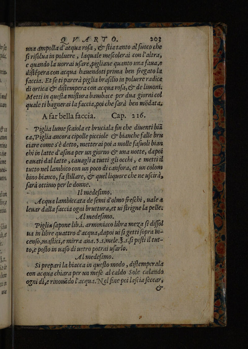 DAARTÙO © s6i vina dmpolla d'atqua rofa x ftiatanto al fuoco che firifoluain poluere , laquale mefcolerai con l'altra; e quando la worrai ufare,pigliane quanto una fana;e diftéperacon acqua bauendoti prima ben fregato la faccia. Et feti parera piglia brafilio in poluere radice di ortica &amp;r diftempera con acquarofa,&amp; de limoni. Metti in queta mifurabambace per dua giorni col qualeti bagnerai la faccia, poi che farà ben modata; A far bella faccia. Cap. 216. Piglia lume fcaiola et bruciala fin che diuenti bia ca,Piglia ancora cipolle picciole &amp; bianche falle bra ciare come s'è detto, metterai poi a molle fafuoli bian. chi in latte d’afina per un giorno &amp; una notte, dapoî canati dal latte s canagli atutti gliocchi , e metti il tutto nel lambico con un poco di canfora, et un colon bino bianco, fa ftillare, &amp; quel liquore chene ufcirà, farà ottimo per le donne. | iù * Il medefimo. | Acqua lambiccata de (emi d'olmo frefchi juale a lenar dalla faccia ogni brutturaset ui firigne la pelle: | Almedefimo. i) Piglia (apone lib.i. armoniaco libra meza fi difol via in libre quattro d’acqua,dapoi ui fi getti fopra im- cenfo,maftici,e mirra ana.3.simele.3.s. Sipefti i tut rose poftoin uafo di uetro potrai ufarlo. Almedefimo. | Si prepari labiaccain quefto modo , diftemperala con acqua chiara per un mefe alcaldo Sole calarido ogni die rinowado l'acqua. Nel fine poi laftia feccars o