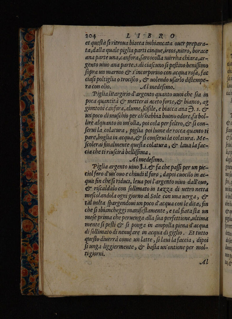rinrenprdi pinie - pa SCAN 4 Ù 0 VB 3 04 7 E BIURN0 et quefta frritrona biacca imbiancata ouei prepara= tasdalla quale piglia parti cinque;ireossnitro, borace ana parte una,canfora,farcocolla mirrba chiara;ar- gento uino ana parte.s.di ciafcuno fi peftino beni[fimo Sopra un marmo &amp; s'incorporino con acqua rofa, fac clafi poltiglia o trocifto , &amp; uolendo ufarlo diftempe- raconolio. Almedefimo. ka: o Piglialitargirio d'argento quanto unoi che fia in poca quantità &amp; metterai aceto forte, bianco, ag giontoui canfora,alume,fcifile, e biacca ana 3. s. &amp; un:poco di mufchio per ch'habbia buonò odore fabol- lire alquanto in un'olla, poi cola per feltro, fi con= Seruila.colatura ; piglia poi lume derocca quantoti pare,boglia in acqua, fi conferui la colaiura. Me- Jcolerai finalmente quefta colatura , &amp; laua lafac= ciacheti riufcirà belliffima . o Almedefimo. Piglia argento uino3.i.&amp; fa che pa[ft per un pic- ciol foro d'un'ouo e chiudi il foro ; dapoi cuocilo in ac= qua fin che fi riduci, lena poi l'argento vino. dall'ouo, &amp;:rifcaldalo con follimatoin tazza di uetro netta mefcolandola ogni giorno al Sole conuna uerga, dr talvolta [pargendoui un poco d'acqua con le dita; fin che fi sbiancheggi manifeftamente s etalfiatafta un mefe prima che peruenga alla fa perfettionesultima mente fi pefti &amp;y fi ponga in ampolla pienad'acqua di follimato di nenufare in acqua di giglio. Et tutto quefto diuerra come unlatte , fi laui la faccia, dipoi funga liggiermente, &amp; bafta un'ontione per mol- ti giorni. |