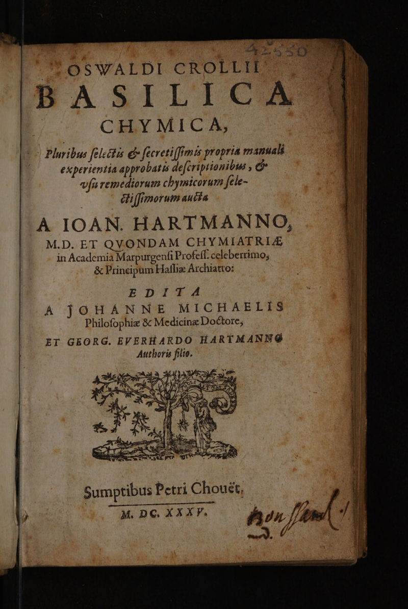 E^. B 95-5 50 1 D | OSWALDI CROLLIPL ^ (u i CHY MIC A, E | Pleribus [electis e fecretiffemis propria manuali | experientia appro batis de[cripiionibua c va remediorum chymicorum fele- diffrmorum aucía A IOAN. HARTMANNO, M.D. ET QVONDAM CHYMIATRIE in Academia Marpurgenfi Profeff. celeberrimo; Sumptibus Petri Choust, M. DC. XXXV. |