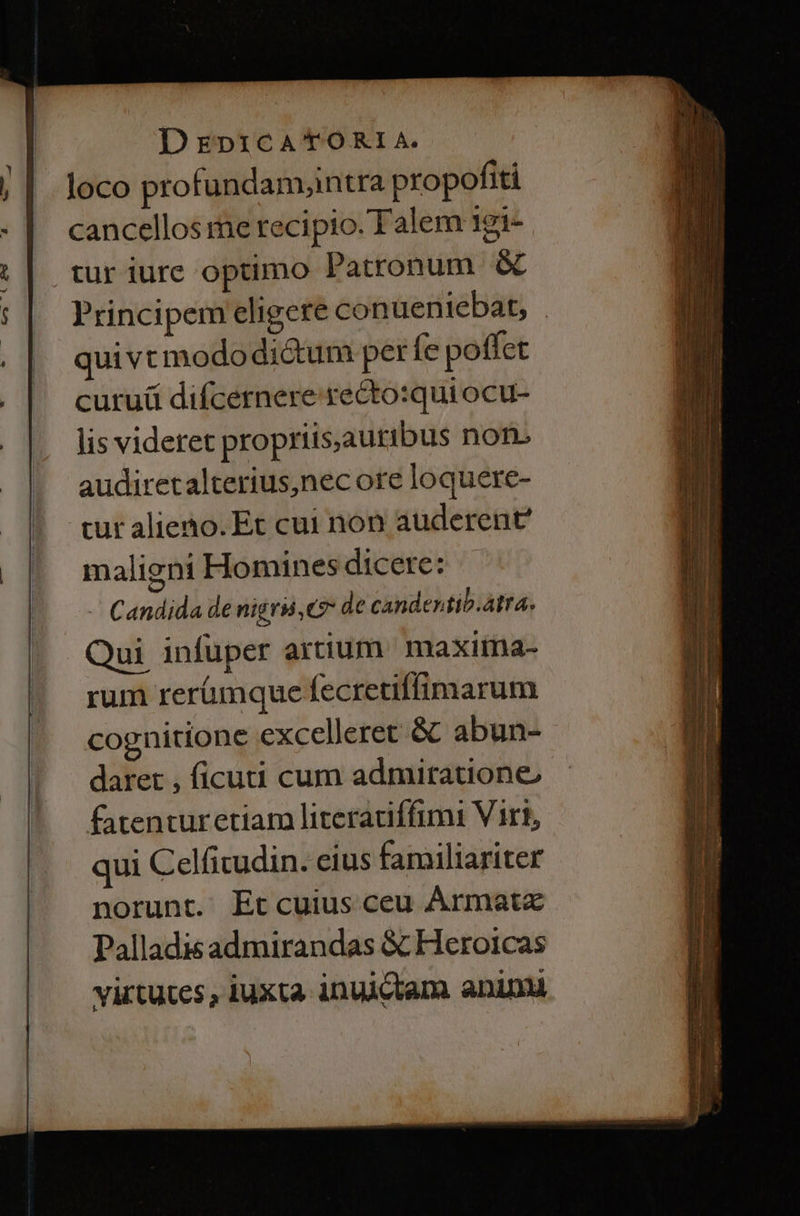 loco profundamantra propofiti cancellos me recipio. Talem 1gi- tur iurc optimo Patronum & Principem eligere conueniebat, . quivt mododictum per fe poffet curuü difcernere recto:quiocu- lis videret propriis,autibus nof audiretalterius,nec ore loquere- cur alieno. Et cui non auderent maligni Hominesdicere: |. Candida de nigri, C7 de candentib.atra. Qui infüper artium maxima- rum rerümque fecretiffimarum cognitione excelleret & abun- daret , ficuti cum admiratione, fatenturetiarm literaciffimi Virt, qui Celficudin. cius familiariter norunt. Et cuius ceu Ármatz Palladis admirandas & Heroicas virtutes , iuxta inuictam. aninu