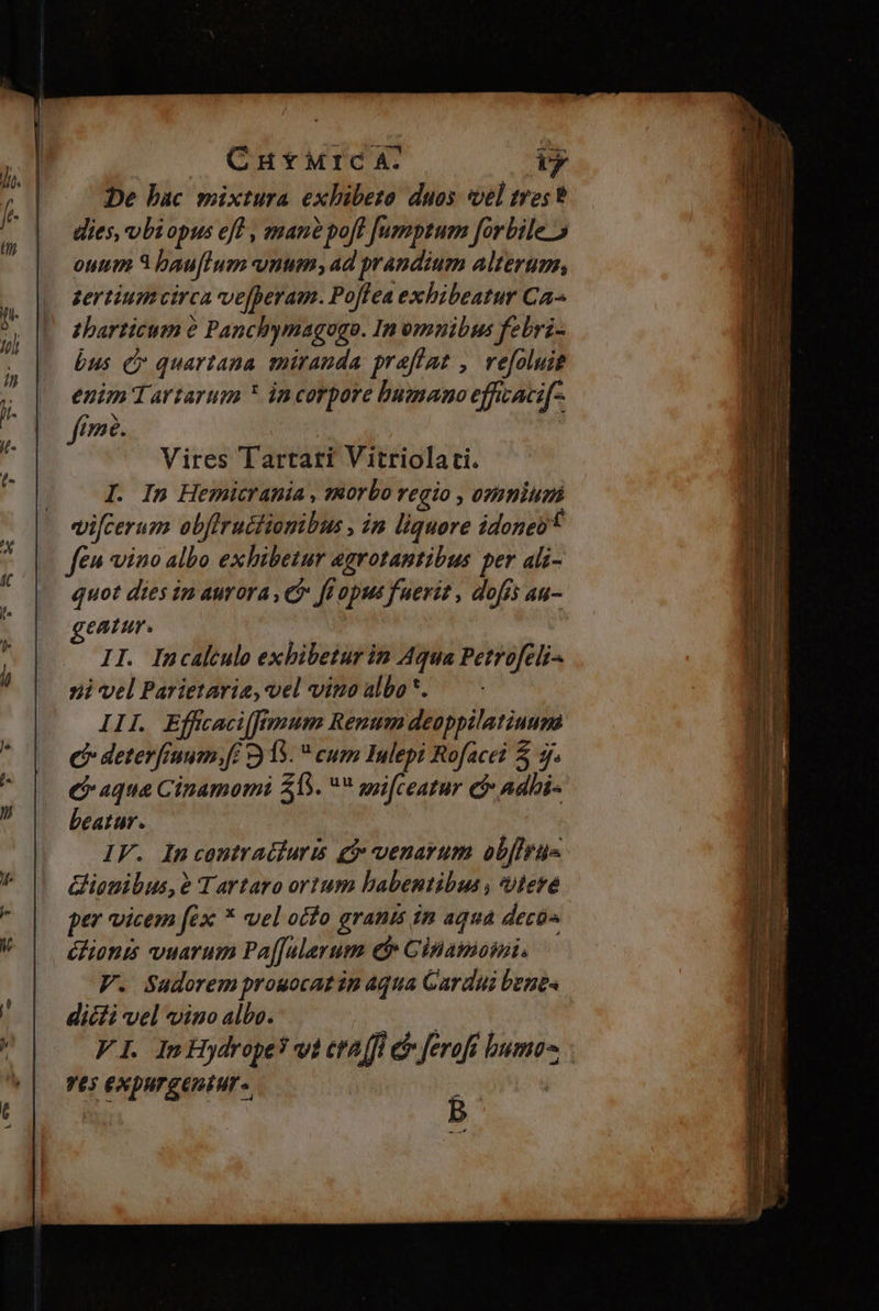 CnuyMrc A: ty De bac mixtura exhibeto duos vel tres? dies, vbiopus eff , mane poft [Jumptum forbile 5 ouum 3 bau[lum vnum, ad prandium alterum, zertium circa ve[peram. Po[lea exhibeatur Ca^ zharticum e Panchymagogo. In omuibus febri- bus c» quartana miranda preffat , vefoluis enim 1artarum * incorpore bumano effcacif- fime. Vires Tartari Vitriolati. I. In Hemicrania , sRorbo regio , ozmmium vi[cerum obffructiomibus , in liquore idones* feu vino albo exhibetur egrotantibus per ali- quot dies in aurora , C ft opus fuerit , dofis au- eatur. dn II. Incalculo exhibetur in Aqua Petrofeli- ni vel Parietarie, vel vino albo*. — - III. Efftaciffimum Renum deoppilatiuum C deterfinum,fc 15.  cum Inlepi Rofacei &amp; 3f. C aqua Cinamomi $1.  wifceatur c Adbi- beatur. IF. In contradduris gi venarum obffrus Gionibus,e Tartaro ortum habentibus , iere per vicem fex * vel ocfo granis in aqua deco» éfionts vuarum Pa[[ulerum d Ginamomi. V. Sudorem prouocat in Aqua Cardui bunt dicti vel vino albo. x ANE S VI. ImHydrope? vi cta (fl e ferofi huma | Yt$ EXDUTEEDEHT | ; i