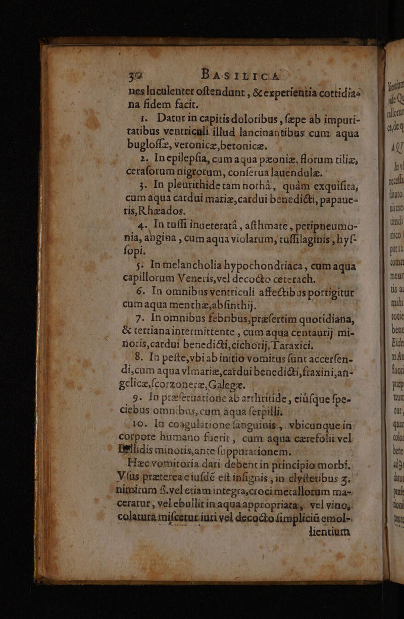 3a BasrtrcA nes luculenter oftendunt , &amp; expetiehtia cottidias na fidem facit. i.. Dator in capitisdoloribus, (zpe ab impuri- tatibus ventriculi illad lancinantibus cum. aqua bugloffz, veronicz,betonicz. 2. Inepilepfia, cam aqua pxoniz, florum tiliz, ceraforum nigrotum, coníerua lauendula. j. In pleurithide tam nothà, quàm exquifita, cum aqua cardui mariz,cardui benedicti, papaue- ris,R heados. 4. In tuffi inueteratá , afthimate , peripneumo- nia, angina , cum aqua violatum, cuffilaginis , hy (- fopi. 5. In melancholia hypochondtiaca , cum aqua capillorum Vener:is,vel decocto ceterach. 6. In omnibus ventriculi affe&amp;ibas portigitur cum aqua menthz;abfinthij. 7. Inomnibas febribus;prefertim quotidiana, &amp; tertianaintermittente , cum aqua centaurij mi- noris,cardui benedidicichotij, T araxici. 9. In peíte,vbiabinitio vomitus fünt accerfen- di,cum aqua vImariz,catdui benedi&amp;i,fraxini;at- gelica.fcorzonerz,Galegs. | 9. In przíecaatione ab arthiritde , eiü(que fpe- diebus omnibus, cum aqua ferpilli. 10. In coagülatione fanguinis ,. vbicunque in corpore humano fuerit, cam aqna czrefolii vel Dellidis minoris;an:e Íoppurationem. ^ ^ Hzc vomitoria dari. debent in principio morbi, Vus ptztereae iufdé eft infiznis in clyiteribus y nimicum f.vel etiam integra;croci mecallorum ma- ceratur , velebullitinaquaappropriata, vel vino; colatura:mifcetur iuri vel decocto fimplici emol-. VR MR | lientium