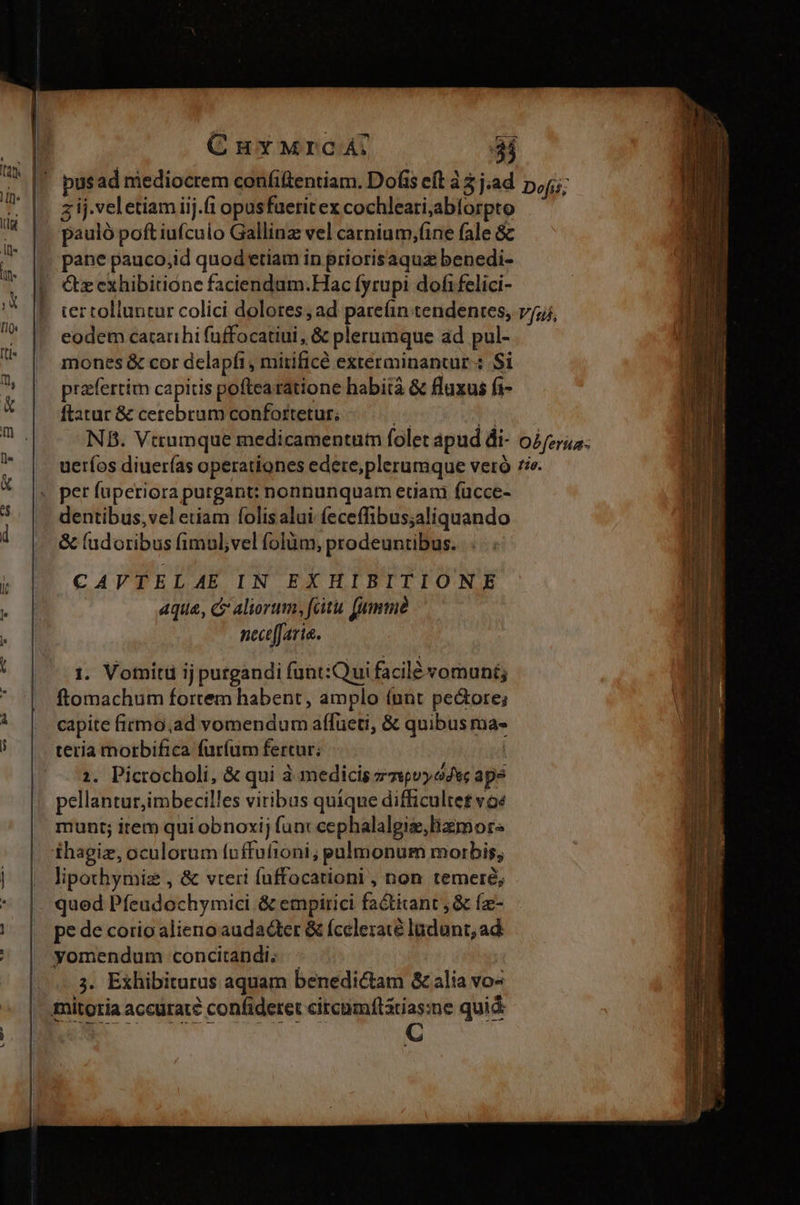 z ij.veletiamiij.fi opusfaeritex cochleari,abforpto pauló poft iufcuio Gallinz vel carnium,(ine fale 8&amp; pane pauco,id quod etiam in priorisaquz benedi- Gz exhibitione faciendum.Hac fyrupi dofifelici- ter tolluntur colici dolores , ad pareín tendentes, eodem catarihi fuffocatiui , &amp; plerumque ad pul- mones &amp; cor delapfi, mirificé exterminantur:: Si praefertim capitis poftearatione habità &amp; fluxus fi- ftatur &amp; cerebrum confortetur; nt p NB. Vttumque medicamentum folet apud di- ueríos diuerías operationes edere;plerumque veró dentibus, vel etiam folis alui feceffibus;aliquando &amp; (udoribus fimul;vel folüm, prodeuntibus. CAVTELAE IN EXHIBITIONE aqua, c Aliorum, fitu fumme necefJaria. 1. Vomitü ij purgandi (unt:Qui facilé vomuni; ftomachum fortem habent, amplo (unt pe&amp;ote; capite firmo;ad vomendum affüeti, &amp; quibus ma- teria morbifica furíum fertur. | 1. Picrocholi, &amp; qui à medicis zznpvyosc ape pellantur,imbecilles viribus quique difficultet voé munt; item qui obnoxij fun: cephalalgie,liamor. ihagiz, oculorum foffufioni; pulmonum morbis, lipothymiz , &amp; vteri fuffocationi , non temeré, quod Pfeudochymici &amp; empirici fa&amp;titant , &amp; fz- pe de corio alieno audacter &amp; (celezaté ladant, ad yomendum concitandi; : ;. Exhibiturus aquam benedictam &amp; alia vo^ ba.