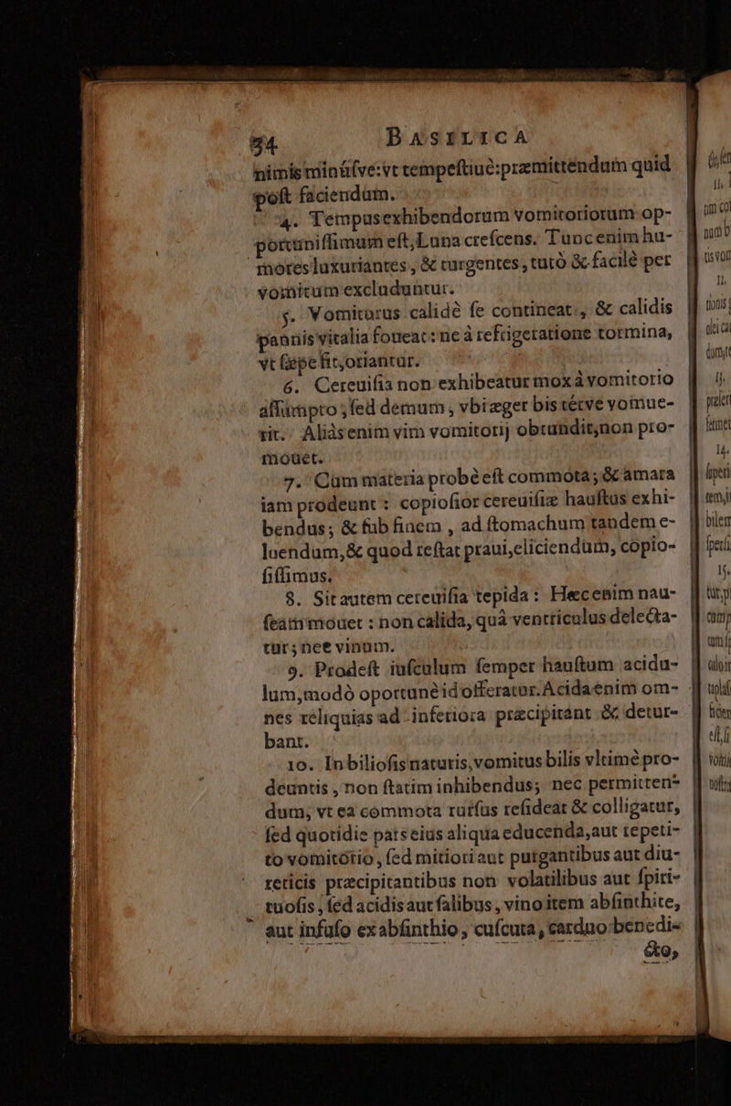 nimis mintü(ve:vt tempeftiue:premittendum quid poft faciendum. ! 4. Tempusexhibendorum vomiroriorum op- : ponuniffimum eft,Luna crefcens. Tuocenim hu- mores luxuriantes , &amp; turgentes, tuto &amp; facilé per voinicum excluduntur. y. Vomitorus calidé fe contineat, &amp; calidis paariis vitalia fotieat: ne à refrigeratione tormina, vt Gepefitoriantur. &amp;. Cereuifia non. exhibeatur moxà vomitorio affampto ; fed demum, vbizger bis tétve yoinue- tit. Alisenim vim vomitorij obtundit;non pro- moet. 7. Cüm materia probé eft commota; &amp; amara iam prodeunt : copioftor cereuifiz hauftus exhi- bendus; &amp; füb finem , ad ftomachum tandem e- luendum,&amp; quod teftat praui,cliciendum, copio- fiffimus. 8. Sitautem cereuifia tepida : Heecenim nau- (rátrmiouet : non calida, quà ventriculus delecta- tür;nee vinum. nes xéliquias ad infetio;a precipitant &amp; detur- bant. 10. Inbiliofis natutis, vomitus bilis vltimé pro- dum; vt ea cómmota rutfüs refideat &amp; colligatur, fed quotidie patseius aliqua educenda,aut tepeti- to votnitótio, fed mitiotiaut putgantibus aut diu- reticis pracipitantibus non. volatilibus aut fpiri- .. tuofis , fed acidisaut falibus , vino item abfinthite, aut infufo exabfinthio , cufcuta, carduo bencdi- (het jn 1 um col nao tio l tonis olei c boy n paler fie 14. fiper tem bilem fper I. lity (9 an albi pla ii voip) tfta