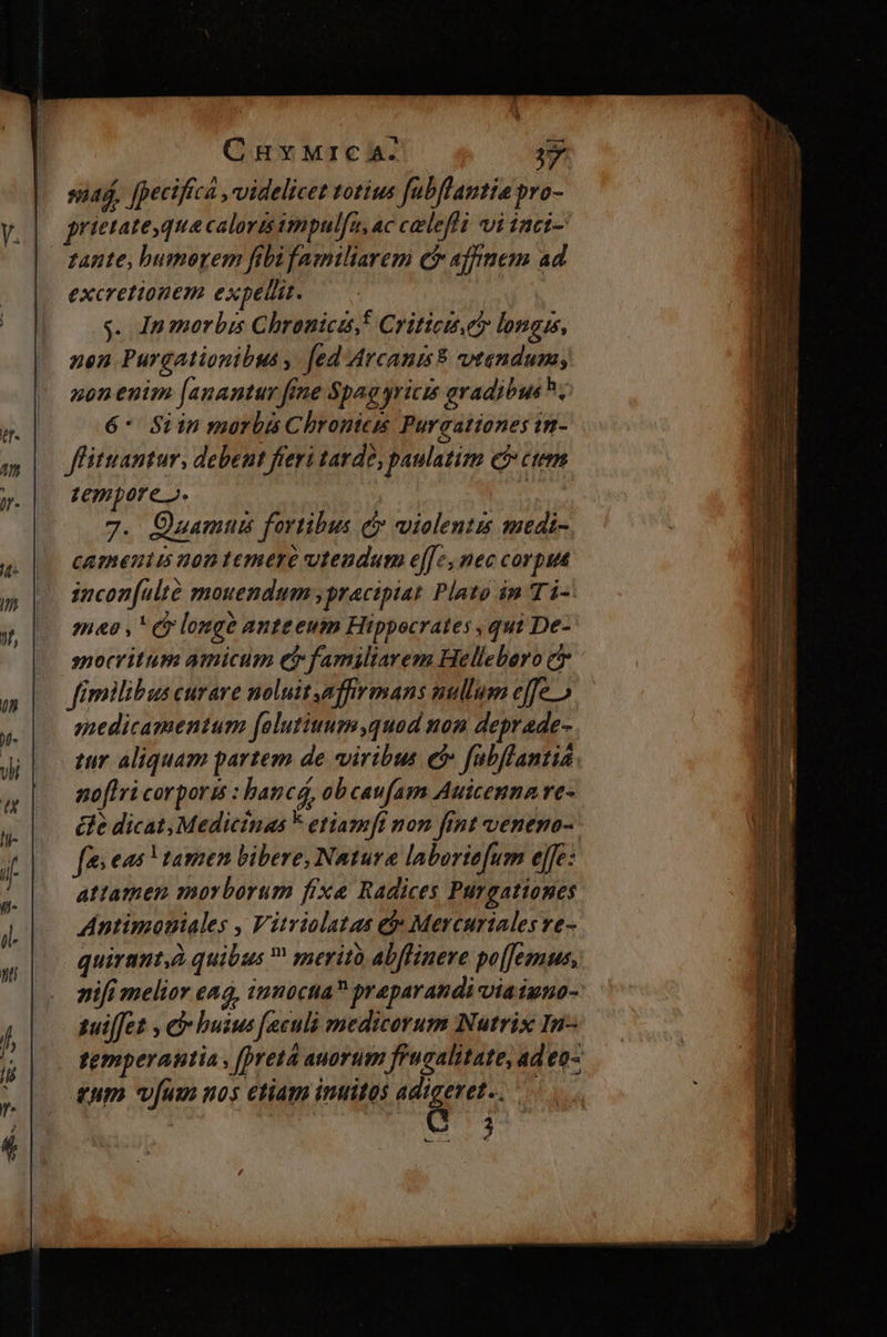 CuvyMrc aA- A siad, fpeciftca , videlicet totius fabflantia pro- prietatequa caloris tmpulfu, ac ceeleflt vi inci- tante, bumoyem fibifamiliarem cf affinem ad excrettonem expellit. | y. In morbis Chronica! Critici. longis, nen Purgationibus , fed Arcanis vtendum, non enim [anantur fine Spag yricis avadibush, 6* Siin morbis Chrontees Purgationes tn- ffituantur, debent freri tavde, paulatim e? ctem tempore». 4 7. Ozamun fortibus c» violentus medi- cameniis non temere vteudum e[[7, nec corpua imcon[ulté mouendum ,pracipiat Plato in TÀ-: meo , (y longe anteeum Hippocrates , qui De- spocritum amicum ef familiarem Hellebero ct fimilibus curare noluit affirmans nullum effe» medicamentum falutiuum,quod non deprade- tur aliquam partem de viribus ef fabflantia noflri corporis : hancá, ob caufam Auicenna re- él dicat, Medicinas F etiamft non fint venemo- fes eas V tamen bibere, Natura laborie[um e[fe: attamen morborum fixe Radices Purgationes Antimouiales , Vitviolatas et» Mercuriales ve- quirant,à quibus  meritó abflinere po[Jemus, nifi melior ead, innuctia? praparandi viaiuno- suiffet , e buius [eculà medicorum Nutrix In- temperantia , [preta auortim f'ucalitate, ad eo- qum vum nos etiam inuitos adigeret.. [E