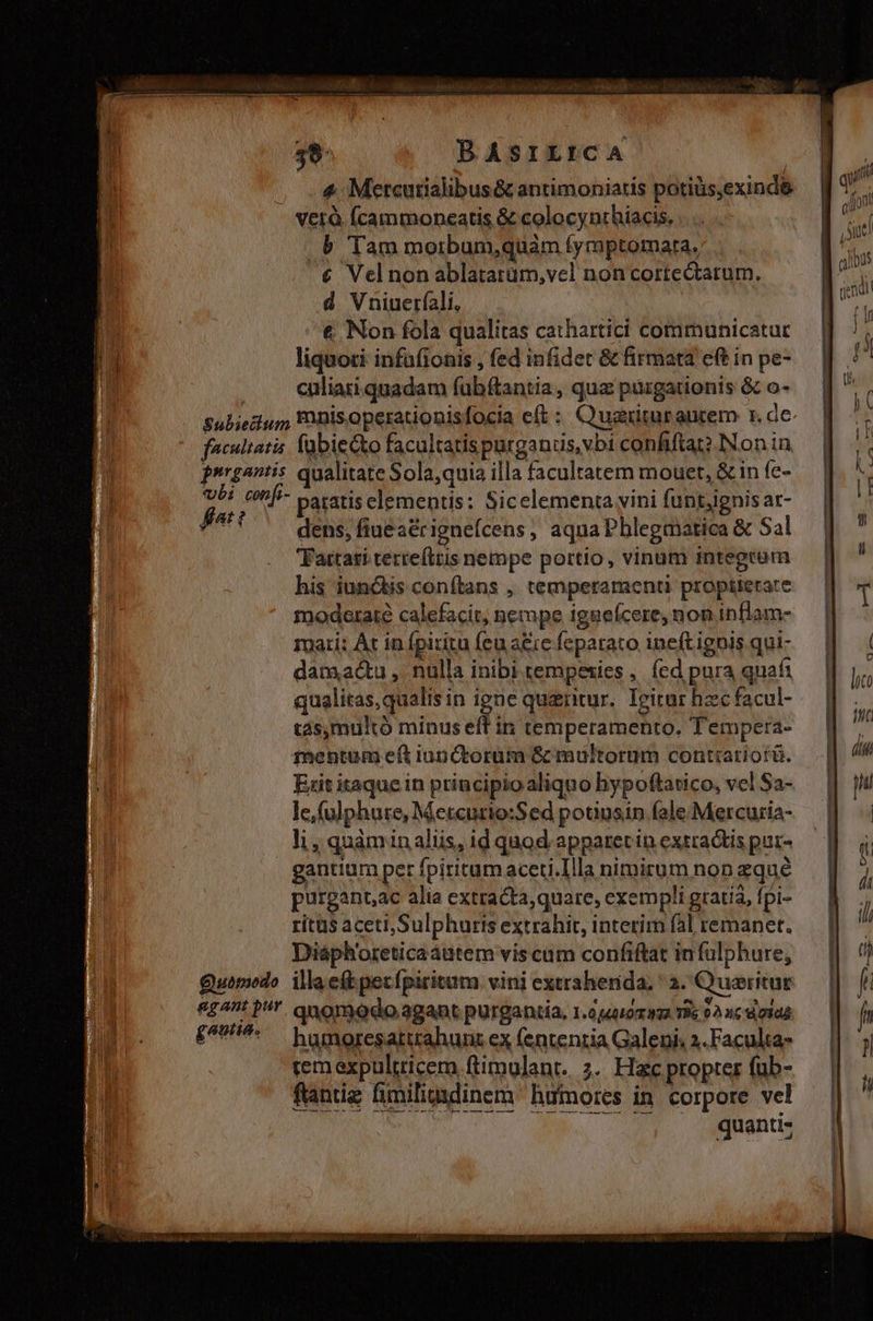 E TR: 39. BASILICA | . 4; Metcutialibus& antimoniatis potiüs,exind& verà (cammoneatis & colocynthiacis, b Tam morbum,quàm fymptomata. € Vel non ablatatüm,vel non cortectatum. d Vniuerfali, jn . *'€ Non fola qualitas cathartici communicatur qu liquoti infafionis , fed infidet & firmata eft in pe- . .. eliatiquadam fubftantia, quz pürgationis & o- Subieciug Pis operationisfocia eft : Quarituranrem r. de facultatis. fübiecko facultatispurganus,vbi confifta? INon in. prrgantis qualitate Sola,quia illa facultatem mouet, & in fc- Fi cnf- paratis elementis: Sicelementa vini funtjignis ar- Rer dens, fiuea&ignefcens, aqua Phlegmatica & Sal 'Fattati tertefttis nempe portio, vinum integram his iunctis conftans ,. temperament proptierare moderate calefacit, nempe iggeícere, non inflam- Tati: Ác in fpiritu feu a&ie feparato ineft ignis qui- damactu ,. nulla inibi tempesies ,. fed pura quafi qualitas, qualis in igne quzritur. Ieitur hzc facul- tas,multó minus eff in temperamento. Tempera- mentum eft iun ctorüm & multorum contiariorü. Exit itaque in principio aliquo hypoftatico, vel $a- le,(ulphure, Metcurio:Sed potiusin fole Mercuria- li, quàmin aliis, id quod apparet in extractis pur- gantium per fpiritumaceti.Illa nimirum non zqué purgant,ac alia extracta, quare, exempli gratia, fpi- ritus aceti, Sulphuris extrahit, interim fal remanet. Diáph'oreticaáutem vis cum confiftat in fülphure, Quomodo. illae(tpecfpiritum vini extraherida, ^ 2. Queritur £4! P. qnomodo agant purgantia, 1.04400 422 T8 02 nc d olda £^9^: humoresattrahunt ex (entenria Galeni 2.Faculta- rem expultricem ftimulant. 2. Hac propter füb- fantiz üiliadinem ifnores in corpore vel