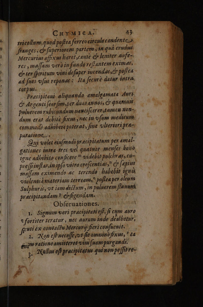 zricollum.quod poftea ferreo circulo candente: Mercarius affxus haret caute eir lezmiter aufe- res ma[[am verü in funda reflantem eximat, eer fptritum vini defuper iucendasse pofiea ad fuas vfus repomas ;. 1t4 fecurà datur intra. corpus. | | Precigitaui aliquando amalgamata Aut C Argenti [ear fimsper duas annos, (quamus puluerem vubicundum uamci[carer amu non- dum, erat debità fexus , nec in vfum noeditums. commod? adbiberá poterat. fue volteriorà pra- poramnone z.. ! (mte. | Qui volet eiufmodi gracipitatum pex mal- gationes dutsa tres uel quatuor menfes bono 1ene adhibito conficere ^ videbit pulcbrass cti-. pee [frimflarin.apfo vitra ere[centias, c» [apius maffam eximendo ac. terenda babelit ignis violentiámateriane terream, poftea per oleum Sulphuris, vt iam dicum im puluerem flant pracipitandam ? e fgendam. | Obferuationes. Co». Sigmun veri pracipitatieff fü cum aura a fortiter teratur , uec aurum inde dealbetur, frr ex contactu Mercurij fieri conuenit. 2. (Non efe neceffe vut fieomino fixus, * a gu jt ratione amihteret oim fuam purgandi. n Nullus eff pracipitatus quimom po / ffi ré-