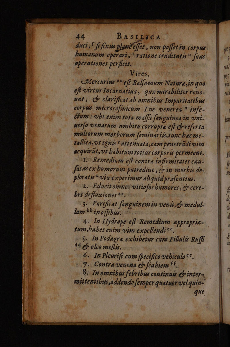 jS 44 BASILECA daci ,i ft fixus ples?effet » nen poffet in corpus bumazum operari , * ratione eruditatr  fuas aperattones perfecit. Vires. | CMercurius **eff Bal/amum Natume,in quo eff virtus Incarnatina , qua mirabiliter Yeno- uat y. ef clarifícat ab omnibus Impuritatibus corpus. mitrocofimictm Lue «venerea * infe- Gum : vbi enim tota affa fanguinea in vai- uerío venarum ambitu corrupta eft referta gsultorum morborum feminaritstunc hac me- Zalita,Ut (Gn Y attenuata eam penetrádi vim acquirutyvt habitum totius corpora permeent. pL. Remedium eff contra inffrmitates cau- fatas ex humorum putredine » e ip morbis de- ploratu* vix experimur aliquid prefentims. 2. Educttomney Uitiofos humores ,c cere- bri defluxiones 95; 3. Purificat [amguitem in venis,ej medul- lam 9^ ipo []ebus: 4. In Hydrope eft. Remedium appropria- umbabet enim vim expellendi **. $. In Podagra exhibetur cum Pillulis Ruff 34 ef oleo mellis. | 6. In Pleurifi cum [peciffco vehiculo **. 7. Contra venena eb fcabiem ff. enittentibusyaddendo femper quatur vel quin- que — —— MM ——MÀ MM i Qe T —— —a—ÁÓ (dá -
