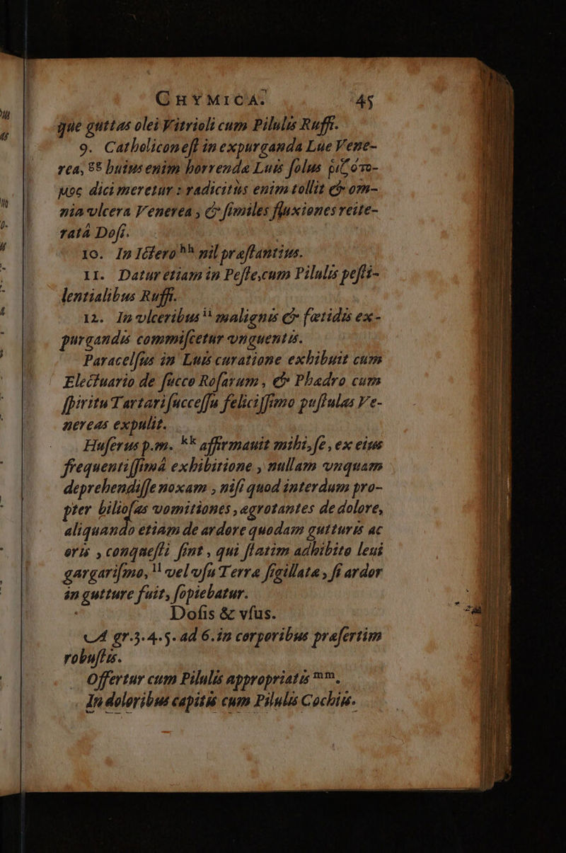 gue guttas olei Vitrieli cum Piluls Ruff. 9. Catbeliconefl inexpurganda Lue Vene- 7£a, 85 buiusenim borrenda Luis folus gi oTo- uoc dici meretur : radicitis enim tollit e om- nia vlcera l'enerea , c fimiles fluxienes reite- ratá Dofi. | | o. In Iéfero ^ pil praflantius. 1I. Datur etiam ip Pe[fe,cum Pilulis peffi- lentialibus Rufft. 12. Im viceribus zpaliguas C fetidé ex- puraandis commi[cetur unguentis. Paracelfus in Luis curatione exhibuit cum Elecfuario de fucco Ro[arum , €f» Phadro cum [piritu Tartari fucceffu feliciffimo puffulas Ve- aereas expulit. Huferus p.m. F* affrmauit mili,fe , ex eim ffequentifftmá exhibitione , nullam vnquam deprehendiffe noxam , nifi quod interdum pro- pter bilio[as vomitiones ,egrotantes de dolore, aliquando etiam de ardore quodam gutturis ac eris , congneflà fint , qui flatim adhibita leui gargari[mo, vel vfu T erra frgillata , fi ardor án gutture fuit, fopiebatur. | Dofis & vfus.