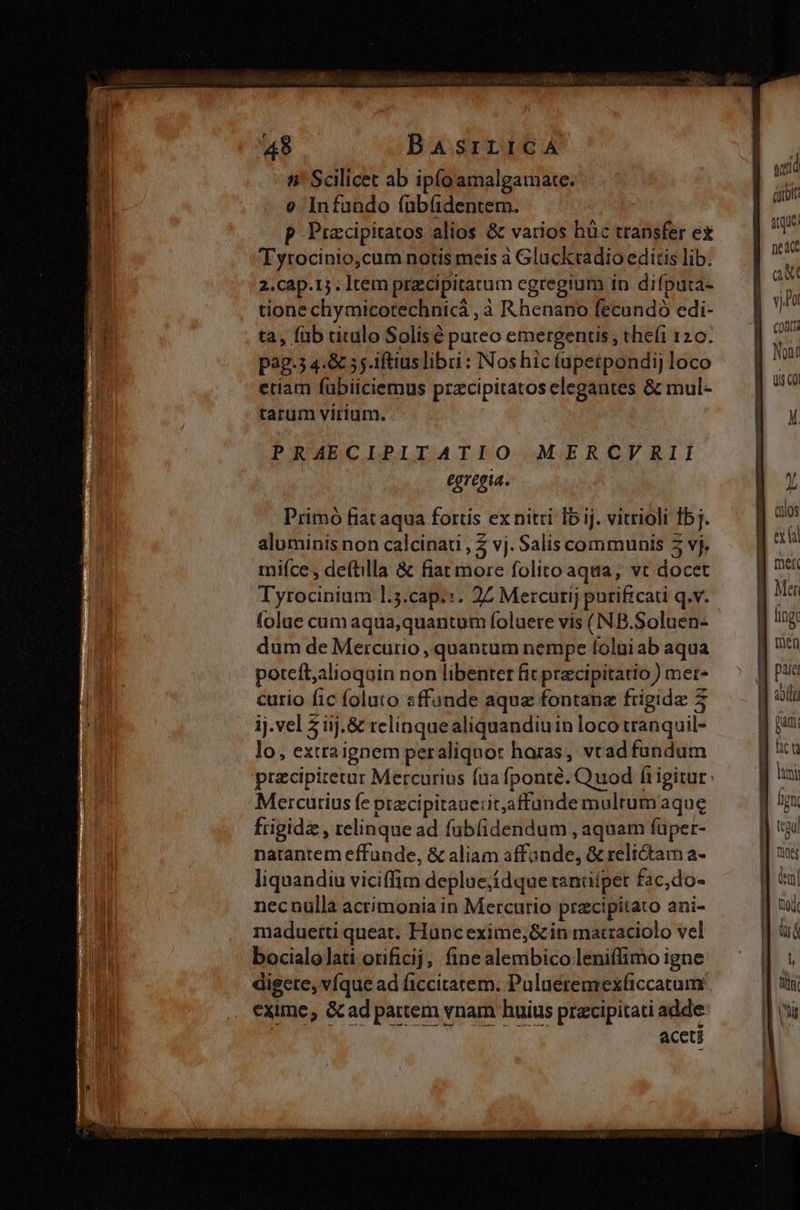 Li 49 BasrrrtcáA n' Scilicet ab ipíoamalgamate. e Infando fübfidentem. p Prxcipitatos alios &amp; varios hüc transfer ex Tyrocinio,cum notis meis à Glacktadio editis lib. 2.Ccap.15 . Item precipitatum egregium in difputa- tione chymicotechnicá , à Rhenano fecundó edi- ta, fab titulo Solisé puteo emergentis , thefi 120. pag.5 4.&amp; 5; iftius libri : Nos hic tupetpondij loco etiam fübiiciemus przcipitatos elegantes &amp; mul- tarum virium. A PRAECIPITATIO MERCVRII egregia. Primo fiat aqua fortis ex nitri Íb ij. vitrioli fbj. aluminis non calcinati , Z vj. Salis communis 5 vj, mifce, deftilla &amp; fiat more folito aqua, vt docet Tyrocinium l.5.cap.:. 2Z Mercurij purificati q.v. folae cum aqua,quantum foluere vis (NB.Soluen- dum de Mercurio , quantum nempe folui ab aqua potefl,alioquin non libenter fit precipitatio ) mer* curio fic foluto «ffande aqua fontanz frigide 5 ij. vel 5 iij. &amp; relinquealiquandiuin loco tranquil- lo, extraignem peraliquor haras, vtad fundum Mercutius fe ptzcipitaue:it,affunde multum aque frigide, relinque ad fubfidendum , aquam füper- natantem effunde, &amp; aliam affonde, &amp; reli&amp;tam a- liquandiu viciffim deplue;ídque tandipet fac,do« necnulla acrimonia in Mercurio pracipitato ani- maduertü queat. Huncexime,&amp; in macraciolo vel bocialolati orificij, fine alembico leniffimo igne digete, víque ad ficcitatem. Pulaeremexficcatum exime, &amp;ad partem vnam huius przcipitati adde aceti wtid árroit aque nea aw Con uis coi mer Mer fing Den para AT