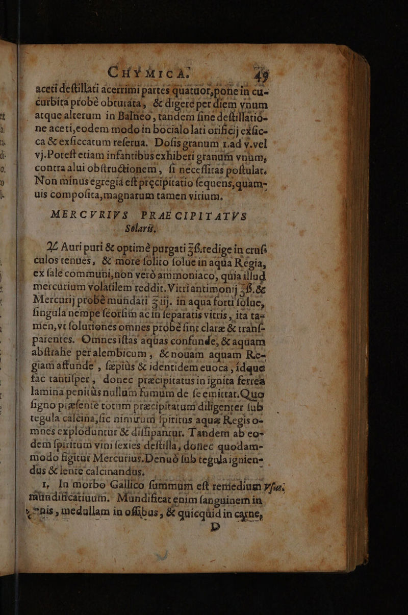 aceti deftillati acerrimi partes quatuor;pone in cu- curbita probé obtuidta, &amp; digeré per diem vnum atque alterum in Balneo, tandem fine deftillatió- ne aceti,eodem modo in bocialo lati erificij exfic- ca &amp; exficcatum referua.' Dofis granum r.ad v.vel vj.Poteff etiam infantibus exhiberi granurn vnum, contra alui ob(tructionem , f neceffitas poftulat, Non minusegregiá eftprecipiratio fequens,quam- uis compofita,magnarum tamen virium. MERCVRIVS$. PRAECIPIT ATVS Sélari. 2Z Auri puri &amp; optime purgati 2Óiitedige in crus culostenues, &amp; more folito folue in aqua Regia, ex falé communi,non veró ammoniaco, quia illud mercürium volatilem reddit. Vitriantimonij 255.8 Mercurij probé muhdati 2j. in aqua forti folue, fingula nempe feorüitn ac in [eparatis vitris , ita tas nien,vt foluttonés omnes probé fint clarz &amp; tranf- parentes. Oninesiftas aquas confunde, &amp; aquam abítrahe peralembicum , &amp; nouam aquam R- giam affande , fzpiüs &amp; identidem euoca , idque fac tantifper, donec precipitatus in ignita ferrea lamina penitüs nallum fümüm de fe emittat,Quo hgno pigfente cotum pracipitatuni diligenter tub tegula calcina;fic nimirum fpiritus aqua Regis o- mnes exploduntur &amp; diífipantur. Tandem ab eo- dem fpiritum vini fexies deftilla, donec quodam- modo figitur Mercurius.Denuó Inb teguja igniens dus &amp; lente calcinandus, - ; We ,L la morbo Gallico fammum eft reriediug vfu; , müuditicatiuum. Mandificat enim fanguinem in vhis, medallam in offibus , &amp; quicqüid in carne,