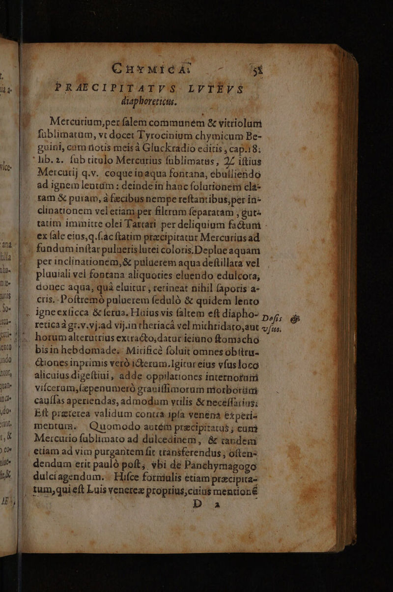 n4 TES um ponis ME ! [attt ; indo nut, 1 If (d* do: riüts nd ) £01 yite tX CurMieA: si PRAECIPITATVS LVTEÉVS diaphoretieus. Mercutrium,per falem communem &amp; vitriolumi füblimatum, vt docet Tyrocinium chymicum Be- guinl, cam notis meis à Gluckradio editis , cap.18; lib. 2. fub titulo Mercurius fnblimatus, 2£ iftius Mercurij q.v. coqueinaqua fontana, ebulliendo ad ignem lenttím : deinde in hanc folutioneni clà- tam &amp; puram, à fecibus nempe reftantibus,per in- clinationem veletiam pet filtram (eparatam ; gute taim immitre olei Tartari per deliquium factum - ex fale eius,q.(.ac ftatim precipitatur Mercuriusad fundumin(tar puluerislutei coloris.Deplae aquam per inclinationém,&amp; puluerem aqua deftillata vel pluuiali vel fontana aliquoties eluendo edulcora; donec aqua, quà eluitur ; retineat nihil laporis a- cris. - Poftremó puluerem feduló &amp; quidem lento reticaàgr.v.vj:ad vij.in theríacá vel mithridaro,aut horum alterutrius extraécto;datur ieiuno ftomacho bisin hebdomade; Mirificé foluit omnes obtttu- tiones inprimis veró iterum.Igitar eius vfus loco alicuius digeítiui, adde oppilationes internotui viiceram,(zpenumeró graniffimorum niorborümi caufas aperiendas, admodum vulis &amp; necéffarins; Eft preterea validum contia ipla venena experis mentum. Quomodo autém precipitatu$ j cun Meicurio füblimato ad dulcedinem, &amp; tandem etiam ad vim purgantem fic transferendus ; often- dendum erit pauló poft; vbi de Panchymagogo dulciagendum. . Hifce fotixiulis étiam pracipita- tum;qui eft Luis venerez proprius;cüias mentioné D a