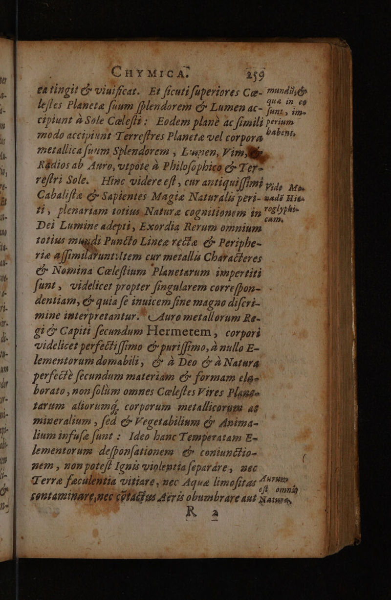 | C in t*MICA. 349 £a tingit e viuiffcat.. Et frcutifüpertores Ce- mundi ép * qu& im eg lejles Planeta fuum [Mendorem c Lumen ac- FARINE cipiunt à Sole Calella : Eodem plas? ac fimaili perium modo accipiat T, erreffres Planeta vel corpora tab, metallica [utm Splendorem , Luen, VimWg, Rüdios ab Agro, vtpote à Philofopbiea ef Ter- réffri Sole. Hine videre efl , cur antiquilffmkv;, yrs, Cabalifla e$ Sapientes Magia NattürAls peri- uadz Hie JH, plenariam totius, Natura C00 nilibnem in tid pt Dei Lumine adepti, Exordia Rerum omnium totius tmuygi Punifo Lines vecfa. ef» Periphe- rie affimilarunt tem cur metallis Characferes e Nomina Celeffinga Planetarum Wepertiti funt ,. videlicet propter fimgnlarem corre[bon- dentiam, C quia fe inuicem fime magna difcri- mine interpretantur. «Auro metallorum Re- gic Gapitt fecundum Hermetem , corpori videlicet pevfecfilfrmo ef puriffrmo, à nulla E- lementorum domabili, c» à Deo c à Natura perfecte fecundum materiam ef formam ela» borato ,nou folüm omnes Caleffes Fires Plaga» favum aliorum, corporum metallicorum ad mineralium , fed e Vegetabilium qv Anima- lium infufa [unt :. Ideo banc Temperatam E- lementorum. defpon[ationema | ef» coniundiHio- nem , non pote[! Ignis violentia feparáre ,. mec Terre faculentia vitiare mec Aqua limofitar ef jc S9! amit AVE HER CUTAU qs Mer is obumbrare Aut aine, AK a —