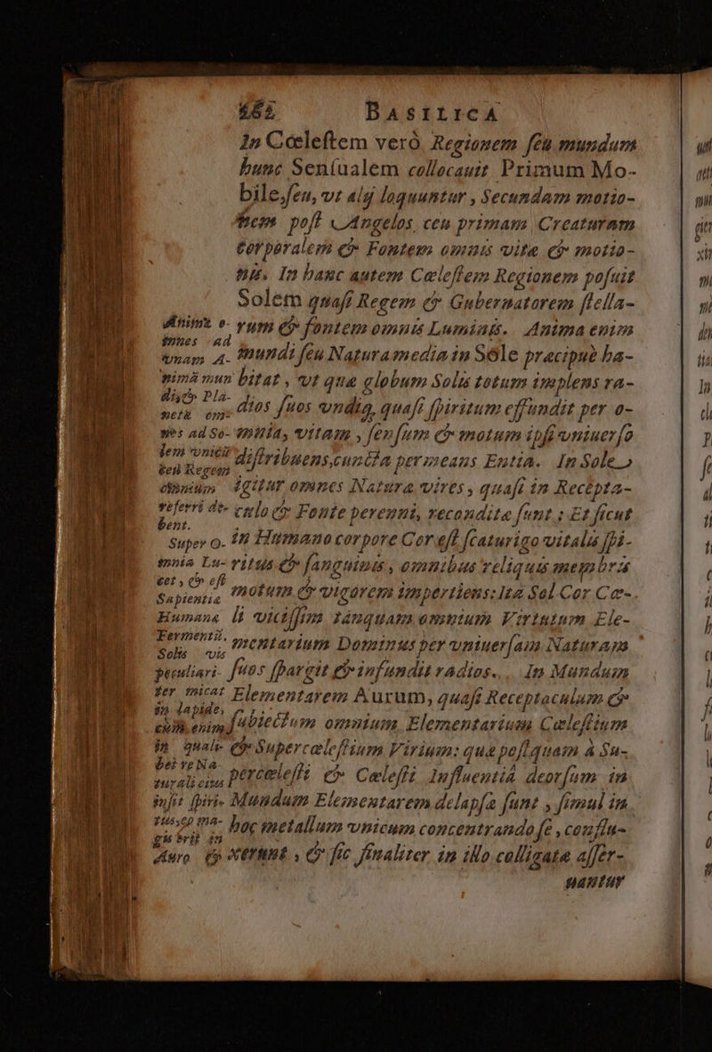1n Cccleftem veró, Regionem feu mundum bunc Sen(ualem collecauit. Primum Mo- bile Jeu, vt aig loquuntur , Secundam motio- bc» poft cILngelos, ceu primam Creaturam Cer parales e? zy c m 012145 Ulla C? motto- np. In banc autem Celeffem Regtonem pofuit »olem gsafr Regem e» Gnbernatarem fiella- Minimt v- vum e» fontem omuts Lumiatt.. Anima enim $»ues -Ad iam. 4- dnundi feu Naturamedia in Sole pracipui L ba- pimà mun bitat , vt qua globum Solus totum implens ra- Fo Puà. dios fuos vndis, But piri e ais Mr 0- XmetE 052- /2 beni. super o. 14 Hütmano corpore Cor eff featurigo vitali [pi- tmoia Lu- viHis Cf» fanguimus , omnibus reliqua meqnbra Aia IA motum (e vicarepm Vnpertieus: te od Cer Ce- Humane i vicifji Jm lánguam omuium Virtutum Ele- Fermenti. » eMtariupa hid per vniuer[am. Naturam Sols | vis peeuliari- f HOS fpargit nfi undi radios... in Mundum ui Elementayem A urüm, 4442/7 $ Receptaculam ran 9/2. L2 Di 0; TG ££ ARR dbttélum omnium. Elementariuea Celeffi inm Phboquahe e ónper celeffium Viris: qua pell quam Á Su- bei YPNA le ! dr 2i coss PetCle fft C Celeffi ln luentid deor[um in inj: fpiti- Mundum Elementarem delapfa ft fant : Jimul i in ker: ean hoc metallum vnicum conzentrando (e , caufin- Muro (p AXETIIRE y i4. fic finaliter. in illo calligata affer- natur