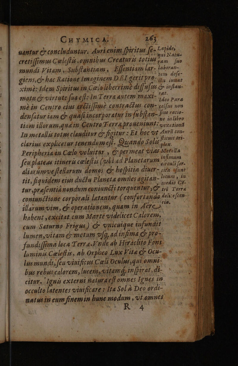 E CHYMICA. 26; eretiffimus Caleflis ognnibus Creaturis £otius io e mundi Vitam ,.Sub[flaptiam , Effenttam lar- laboran- iens,ci» hac Ratione Imaginem D £I gertt pro. | hi xime: Idem Spiritus in Cea liberrimé diff u[us à inflau- moti d virtute fuaeff: 1n T erra autem maxt- Vite d mà in Ceutro eius atédi[[rme contractus Cot celfus A den [atur iam c quafi insorporatur 1n fubflan- [me ratio tiape ilorum.quain Qentro T eyv4 proneniunt: app In ometallis 028 clauditur dy figitur : Et hoc ut Auri con- clarius explicetur tenendum e[t. Duande Solis LAE Peripheriadn Calo voluitar , C permeat tias Metalla feu plateas itineri celefuis (gli ad Planetarum jovis aliattiomue flellarum domos ei hofpitia diMEY - iin. funt tit, fiquidem eius ducfu Planeta omnes agitai- 1r s n tursprefemtiu nendum coniunédi torquentur ef T Tb coniunitione corporali letanttr ( conforiandg delie[cen- Jlayum vim, et operatioBem» quam in Aere o^ i babent ,excitat cum Marté videlicet Calorem, cum Saturno Frigus) cr vnicutque infundit lumen yvitam e matum ví, ad infima c pro- fondiffima loca Terra.Fnde ab Heracltto Fous lumini Celeflis , ab Orpheo Lux Vita t5 Ocu- lus mundi, feu vitificus Carli Oculus qui omnt bus rebus calorem, lucens vitamá, 1n [pit at, di- citur. Ignis exterui Baturae[fl omnes Ignes in. occulto latentes viuificare « Ita Sol à Deo ovdi- gatus in eum finemin bune nodum ,'vt omes R4