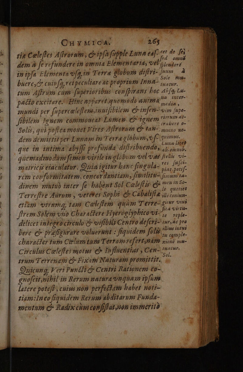 | Ou MICA. 263 cie Celeftes Affrovum , ch ipfa fapple Luna e * de fei: $ n : 01278 dem 9 fe vefundere in omma Elementarta, Vélo Luder in ipfa Elementa v[g,in Terra lobum diffri- |». à J buere c cuiv[a rei peculiare at proprium Inna e MM ueresc cuip[a, rei peculiare ut proprium Inna, y. um Affrum cum Mpérioribus ción pirans hoc A^ fa; Lu- pto excitare. Hinc apparetquomodo anima que ps iA PM ; 72H hi anundi per [uperceleflenainuifibilem e$ in[eni- vim [upe- Jfibilem Icuem commouear Lümen C dghem onum m T EA aiibi 28d ! irabere o- Solis, qui poftea monet Fires Affrowum € ta-. ouis uc- dem demittit pev Lapam ini erra g lobusn yb f- quim. NOTET Voi  Liz d Luna lice? que in imtima 'aby[ft profonda diffvitnendty ,j jsp. quemadmodum famen virile globum vel vas fielis vi- S03 t ] f sale 4 ves. fufct- 24171 : 2 L ) ; j ^ 7 Db$- , 2 matricis eiacilatur. Quia igitur banc fmgula Vp Terrefse Mirum , vetiWes Soph &amp; Cabaliffa ri Lied eam vtrama, tam Celeftem quam T erre- bli in: flrem Solem vio Charactere Hyervglypbico vi. di ped delicet inVegrociréulo &amp; vifibili Centro defcri- tur, c pre bere. e$ praffgurave voluerint : fiquidem folis 2d A charatier tum Ciélumtusm Terram vefertBám sine wu- Circilus Celefles motus e Infinentias Cen- m trum Terrenam et Fixapi Naturam promittit. t Quicung, Veri Pundii c Centri Rationem €o- gnofcitmibil ip Rerum natura vuqguam ipfum latere poteJf , cuius non perfectam babet noti- tiam: 1n eo fiquidem Rerum abditarum Funda- mentum c Radix can confiff ation immerità