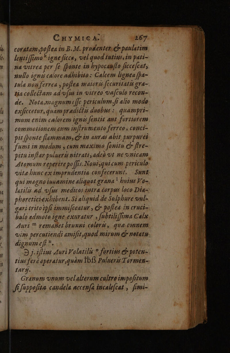 corataim poflea in B.M. prudenter. e paulatim lemiffimo* igne ficca, vel quod iutius. in pati- na vitrea per fe (ponte án hypocau[lo ficce[cats nullo ignis calore adhibito : Calcem lignea fpa- pula nonferrea y po[fea guaiorts fecuritatis gra- tia colle&amp;tam adv[us in vitreo vafculo recon- de. Notamagnum tle periculum ft alio mode exficcetur, quam pradictis duobus :. quampri- mur enim calorem ignis fentit aut fortiorem commotionem cum inflirumento ferreo , conci- | pitfponte flammam» qb in auras abit purpurei | fumi in modum , cum maximo fonitu c ftve- pizu inflar pulueris nitratiyadeó ut ne nicam, JAtamum reperive po [is Noui qui cum periculo vita buncex imprudentia confecerumt. — Sunt qui tnagno iuuamine aliquot grana | buius Y'o- latilis ad vus medicos dntra corpus loco Dia- phoretictexbibent. $i aliquid de Sulpbure wul- gari trito ipfi immijceatur , C poflea in cruci- bulo admoto igne exaratur , fabtili(frmma Calw, Auri femaBet bruupi colors, que omuem vim percutiendi amifit,quod mirum &amp; metatu dignum eft. uf: ' 5 j- iflius Auri Falatilis 9 fortius ef poten- tius feré operatur,quambÍA Puluerm T ormen- 12 D Granum unum velalterum cultro impofitum | Jf f'ibpofrta, candela accenfa incalecat ,. fimi-