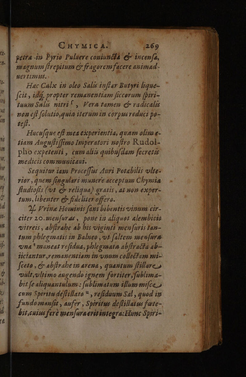 petra 4o. Pyrio Pulüere comiuncddA e$» incen[a, magnum firepitum Cr fragorem facere animad. uev timus. Hac Calx in oleo Salis inffar Butyri lique- fcit , id, propter vemanentiam ficcorum [piri- tuum Sala nitrif , Vera tamen ct vadicalis nz0n eff [olutio,quia iterumin corpus reduci po- 17/2 | Hucufque efl mea experientia, quam olim e- diam Augu[li(fimo Imperatori noftro Rudol- pho expetenti , cum alia quibu[dam fecretis medicis commmnicaut. Sequitur iagn Proce[fis Auri Potabilis vlte- rior , quem fineulari munere acceptum Chyniia ffndiofis (ut. ef reliqua) avatis , az non exper- tum libenter ej» frdeliier offero. 2L Frine Hominis faut bàbentis vinum cir- eiter 10.2enfuras ,, poue in aliquot alembicis vitreis , abfirahe ab his viginti men[uris Ian- tum pbleginatis in Balneo ,v£ faltem men[ura ena ! spaneat ve[idua, phlegmata Abflracia ab- lJiclantur,vemanentiam in num colletfam mi- féeto , c abflvabe im avena , quantum ffillare » vult,vltimo augendo ignem fortitery[ublima- bit fe aliquantulum: fublimatum illum mi[ce.o | enm Spiritudeffillato , refiduum Sal , quod in Op fwndomanfit , aufer , Spiritus deffillatus fate- bit,cuius fevà ien[uraeritintegra: Hunc Spiri-