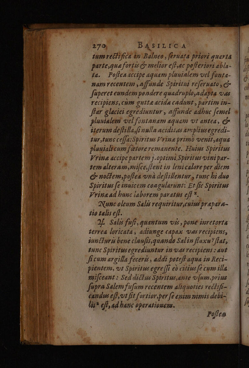Ium redi frc ip Balneo » feruata priori quarta parte,qua fortis c meltar effac pofferiori abla- 7a. Po[lenaccipe aquam pluuialem vel fanta- nam vecentem ,affunde Spiritui veferuato , e fuperet eundem pendere qiadirid Mo adapta Q4 recipiens, cum gutta acide cadant , partim in- ffar. glaciei egrediuntur ; affande adbuc femel pluuialem vel foutatam aquam vt antea, ei» iterum deflillaJi nulla aciditas aapliusegredi- pur, tunc ce[fa:Spiritus Vrina primo venit,equa pluuiali Cum f etorevemanente. Huius Spiritus Vrina accipepartem J. opitnst. Spirit us pini ne tem alteramymi[ce fent i in lenicaloreper diem e notfem;poffea vhà deflillentur , tunc bi duo Spiritus fe inuicem congularunt: Et ffe Spiritus Vrinead bunc laborem paratta ejf *. ANunc oleum Salus requirinmeutus prapara- 4io talis eff. OL Salis fuf, quantum vis , pone inretorta terrea loricata, adiumgqe capax. vas recipiens, sunétZuris bene claufi is, quande Salin fluxu flat, gunc Spiritus egrediuntur $n vas vecipiens : aut Ji cum argilla feceris , addi poteft aqua in Reci- pientem, vt Spiritus egre[ft eo citius fe cum illa smi[ceant : Sed dicius Spiritus, AVIE v jum. prius fupra Salem fufum recentem aliquoties vecfif- candus e[]vt frt fortiar,per [e epim mimis debi lis* ejf, ad hatic operationem. Poffen