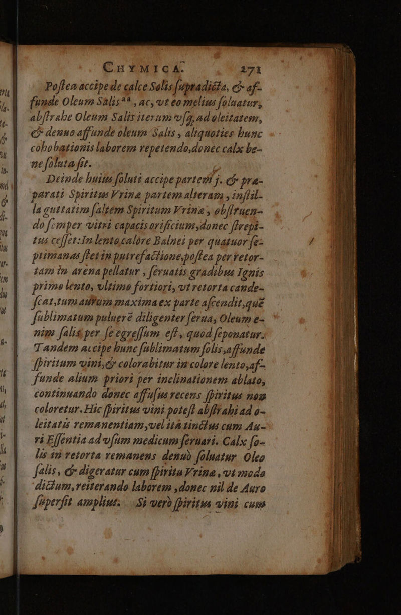 Poffea accipe de calce Salis [uptadiéda, e af- [uude Oleum Shlis?* , ac, vt eo melius foluatur, ab[lrabe Oleum Salis iterum*^f. 4,ad eleitatem, C? denuo aff unde oleum Salis , aliquoties bunc cohobationis laborem vepetendo.donec calx be- ne foluta.fit. Deinde buius foluti accipe partez j. e$ pra- parati Spiritu Vrina partem alteram , inffsl- la guttatim faltem Spiritum Vrina , eb[iruen- do femper vitri capaeis oriftciumydonec ffrepi- £us ce[[et:In lentocalóre Balnei per quatuor fe- puimanas flet in putrefactione,po[lea per retor- z41 ir. avena pellatur , feruatis avadibus Ighis prima leute, vltimo fortiori, vtretorta cande- feat.tum auum anaxima ex parte afcendit,que fablimatum puluere diligenter [erua, Oleum e- nim falis;per [e egrel]um eff , quod feponatur. Tandem a«cipe bunc fablimatum folis,a Jffunde fpiritum vini, colorabitur in colore lento,af- funde alium priori per inclinationem ablato, continuando donec affu[us recens fpiritus nom coloretur. Hic [iritus vini poteft abffrahi ad o- leitatis remanentiam yuel ia tinéhus cum Au - ri Elfentia ad v[um medicum fernari. Calx fo- Lis $a retorta vemanens. denub foluatur. Oleo Jalis, d digeratur cum fpiritu rine vt mode dicium,retterando laborem donec nil de Auro fuperfit amplius. .5à nerà fpiritin viui cum