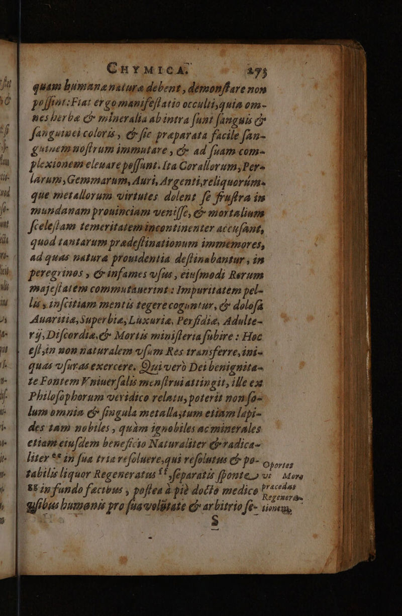 CHY MICA. 295 quam bumananatura debent , détmonflare nom pujfnst: Fiat ergo manifeflatio occultiyquia om- nes berba Cr mlneralia abéntra [unt [anguis ej Jenguimei coloris, et fic preparata facile fan- gnieemuofirum immntare , cf» ad (sam com- plexionem eleuare poffant. Ita Cerallorum;Pers larum Genmarum, Auri, Argentireliquorüme. que metallorum virtutes dolent fe fruffva im mundanam prouinciam wenil[e, tb mortaliusm Jfcelefham temeritatemipeontinenter accufant, quod tantarum pradeflinationum immemores, ad quas natura prouidentia deflinabantur ; in peregrinos , cr infames vfus, eiufmodi Rerum pajeji atem commnutàuerint.: Impuritatém pel- la s. in[citiam mentis tegere coguntur, c dolofa Auaritia, Superbia, Luxuria, Pexfrdia, Adulte- Y j; Difcordia.ef» Mortis minifleria .fubire : Hoc efi in non naturalem v[sm Res transferre ini- quas fuv a exercere, Quiverb Dei benignita- Te Fontem V niuerfalis men[Iruiattingit, ille ex Philoopborum vtridico relatu, poterit non fa lum omnin e$ fiugula metallaytum etinm lapi- des 245 nobiles , quam ignobiles ac sninerales eliam eiu[dem beneficio Naturaliter e»vadica- | iter ** ip fua tria vefoluere,qui vefolutus e$ pa- Oforres | 2abil;s liquor Regeneratus ff »feparatis fpoute.o us — Moro 85 p fundo factbus , poflea à pià docto medice inde | gib bumanis pro faavolitate c? i$ fé- sione, ^ ——À tà