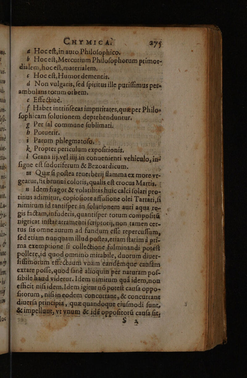 CHYMIGCA: & Hocefl,inauro Philofophico. & Hoceft,Mercutinm Philofophorum primor- dialem,hoceft,materialem, € Hoceft,Humor dementis. d Non vulgaris, fed fpiritus ille puriffimus peia ambulanstotum orbem; ; e EffeGiüe; m f. Habet intriüfecas imputitates,qu&per Philos ' fophicam folutionem deprehenduntur, £ Per (al commune füblimati. b Potuerit, w Quzfipoftea reuerberij lammaex more vr- geacur, fit brutini coloris;qualis eft crocus Mattis, : 5» Idemfragor& volatilitashuic calci folari pro- tinus àdimitur, copio(ioreaffafione olei Tartari, fi nimirum id tantifper in folütionem auri aqua re» gis fa&amyinfuderis,quantifper totum compofitü nigricat inftaratratnenti Ícriptorij, non tamen cer- | tus fisomneaurum ad fundum effe repercuffum, fedetiam nunquamillud poftea,etiam ftatim à pri- ma exemptione (i collectione falminandi poteft pollere;id quod omnino mirabile, duorum diuer- fiffimorum effectuum vnám eandémque éaüfám extare poffe, qaod (anà alioquin per naturam pof- fibile haud viderur. Idem nimitum quá idem;non eíhicit nifiidem,Idem igitur nó poteft caufa oppo- fitorum ,ni(Lin eodem concurrant, & concurrang diucría principia , qua quandoque eiuímodi funr, & impellat, vt vnum & idé oppofitorá caufa Gt, 33 A ——