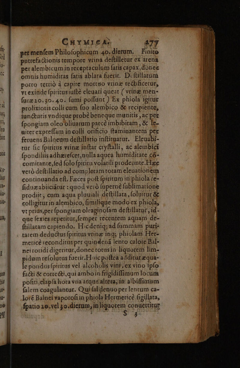 ChuYMI€A. 477 pntrefadtionis tempore vrina deftilletur ex arena peralembicum in receptaculum fatis capax, donec omnis humiditas fatis ablara fuerit. D: füillatuüm porro tertió à capire morto vrinz tedficetur, yt exinde fpiritusiufté eleuati queat ( vrinz men- (ur 20.30. 40. fumi poífünt ) Ex phiola igitur prolixioris colli cum (uo alembico &amp; recipiente, iuncturis vndique probé beneque munitis , ac per fpongiam oleo'oliuarum parce imbibitam , &amp; le- uiter expreffam in colli orificio ftaminaptem per feruens Balaeum defüillatio inftituatur. Eleuabi- tur fic fpiritus vrinz inftar cryftalli, ac alembici fpondiliis adharefcer,nallaaquea humiditate có- comitante,fed folo fpiritu volatili prodeunte.Hzc veró deftillatio ad compleram totam eleuationermn fiduzabiiciátur : quod veró (aperné fublimatione prodiit, cum aqua pluuiali deftillara , foluitur &amp; colligitur in alembico, fimilique modo ex phiola, vtprius,per (pongiam oleaginofam deftillatur, id- que fexies repetitur,femper recentem aquam de- ftillatam capiendo. Hicdeniq;ad fummam puri tatem deductus fpiritus vting ing; phiolam Her- meticé recondirus per quindená lento caloie Bal- nei rotidi digeritur, donec totusin liquorem lim- pidum refolutus faerit. Hoicpoftea additurzqua- le pondusfpiritus vel alcoholis vini; ex vino tpfo facti &amp; correóti,qui amboin frigidiffimum locum pofiri;elapía hora vna atque altéta; in albiffizium falem coagulantur. Qui (al denuo per lentum ca- loré Balnei vaporofiin phiola Hermeticé figillata, fpatio 10. v6] 5o.dierum, in liquorem conuettitue $ T. $ 3 ,