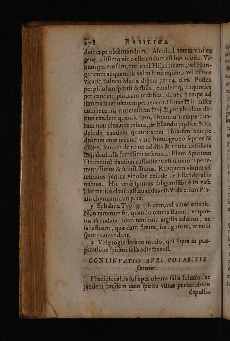 ——Ó 2 een Ld 3 - en. $73 BAsrLICA deinceps obíeruandum. Alcohol autem vini ex generofifimo vino eliciendum eft hoc modo. Vi- num generofum,quale eft Hifpanicam , vel Hun- garicam aliquandiu velinfimo equino, vel inetus vicatio Balneo Mariz digere per r4. dies. Poftea per phiolam fpiritü deftilla , eandemqy aliquoties per eandem phioiam re&amp;ifica , donec nempe ad fummam tenuitatem peruenerit. Huius fb ij. mifce cum receniis vinieiufdem Ibvj.&amp; per phiolam de- nuo candem quantitatem, librarum nempe dua- rum non plus,nec minus,deftillando prolice,&amp; ita deinde eandem. quantitatem librarum nempe duarum cum recenti vino homogeneo fepties &amp; Oties, (emper de nouo addita &amp; toties deftillata Ibij.alcoholis fortiffimi refetnato: Illum Spiritum Hermeticé claufum cuftodiens;eft nimirum pene: trantiffimus &amp; fuübiüliffimus. Reliquum vinum ad refiduos fpiritus vinofos exinde deftillando aliis referua, Hic veio fpiritus diligentiffime in vafe Hermeticé claufoafferuandus eft. Vide etiam Pra- xin chymiatricam p.22. y. Sphalma Typographicum, vel aüter errauit. Non nimitum fit, quando omnia fluunt, vt fpiti- tus afcendant: idco nimirum argilla additur, ne falia fluant, quz cum flaunt, ira figuntur, vc nulli fpiritusafcendant. ,,&amp; Velprogtedete eo modo , qui fupra in prae- paratione fpiritus falis adie&amp;tus eft. CONTINVATIO AV RI POTABILIS finicerior. Hiec ipfa calcis folis per oleum falis folutio, ac tandem ciuídem cum fpirita vrina perretotram depulfto