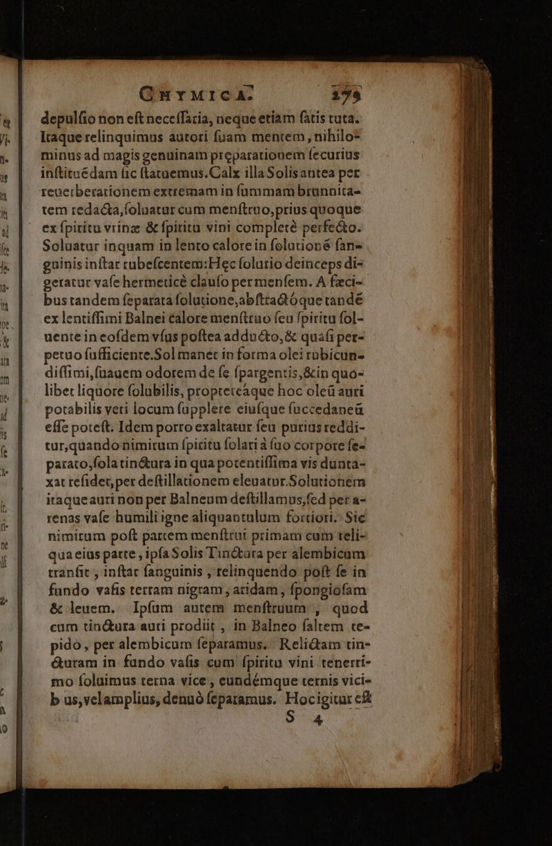 GurMrcA: depulfio non eft necetTaria, neque etiam fatis tuta. Itaque relinquimus autori fuam mentem, nihilo minus ad magis genuinam preparationem fecurius inftituédam fic ftataemus.Calx illaSolisantea per reuerberationem extremam in íüummam brannita- tem redacta,foluatur cum menftruo,prius quoque ex fpiritu vrina: & fpirita vini complete perfecto. Soluatur inquam in lento calore in folutioné fan- guinis inftar rubefcentem:Hec folutio deinceps di- geratur vafe hermeticé claufo per menfem. A fzci- bus tandem feparara folutione,abtradóque tandé ex lentiffimi Balnei calore men(truo fca fpiritu fol- uente in eofdem víus poftea adducto, & quafi pet- petuo fufficiente.Sol manet in forma olei rübicun- diffimi,(üauem odorem de fe fpargentis,&in quo- libet liquore folubilis, propteteaque hoc oleü auri potabilis veri locum fapplere eiufque fuccedaneü effe poteft. Idem porro exaltatur feu purias reddi- tur,quando nimirum fpiritu folarià fuo corpore fe- parato,fola tin&ura in qua potentiffima vis dunta- xat refidet; per deftillaonem eleuatur.Solutionem itaqueauri non per Balneum deftillamus,fed per a- renas vafe humiliigne aliquantulum fortiori, Sic nimirum poft partem menítrut primam cum teli- qua eius patte , ipfa Solis Tin&ara per alembicum tranfit , inftar fanguinis , relinquendo poft fe in fundo vafis tertam nigram , atidam , fpongiofam & leuem. Ipfum autem menftruum , quod cam tin&ura auti prodiit , in Balneo faltem te- pido, per alembicum feparamus. Reli&am tin- &uram in fundo valis cum fpiritu vini tenerri- mo foluimus terna vice , eundémque ternis vici- b us,velamplius, denuó fepatamus. Hocigitur c& 4 Ego c * PL - p a. i -