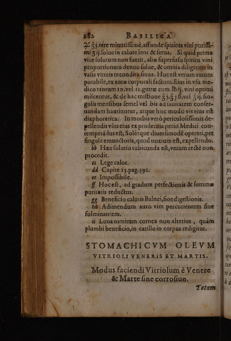 Mec ey cuaoT ck cs [p Basrrrea 27 5j-tere minutiffime;affande fpiritus vini puriffi- mi 2 ij.[oluein caloreleni &amp; ferua. Si quid prima vice íolutum non fuerit , alie fuperfufo fpiritu vini proportionato denuo folae, &amp; omnia diligenterin vaíis vitteistecondita ferua. Hoceft verum autum potabile,ex aure corporali fa&amp;um.Eius in vfu me- dico tantum ro.vel 11.guttz cum Ibij. vini optimi miícentur, &amp; de hac miftione 2j. j f.vel 21j.fia- gulis menfibus femel vel bis ad (anitatem confet- uandam haariuntur, atque hoc modo vis eius eft diaphoretica.. In morbis veró periculofiffimis de- pellendis v(useius ex prudentia periti Medici con- tempetrádus eft; Solétque diuerfimodé operari;per fingula emun&amp;oria,quod noxium eft, expellendo. bb Hacfolutio rubicunda eft,verum recte non procedit. £t. Lege calor. dd Capite 15.pag.391. e Impofhibile. ff. Hoceft, ad gradum perfe&amp;ionis &amp; fumma puritatis redu us. ££. Beneficio calotis Balnei,fiue digeftionis. bb: Adimendum. auro vim percutientem fiue fülminantem. j i Lunanimirüm cornea non alterius , quàm plumbi beneficio;in catillo in corpus redigitur. STOMACHICVM OLEVM VITRIOLI VENERIS ET.MARTIS. Modus faciendi Vitriolum é Venere &amp; Marte fine corrofiuo. | Totum