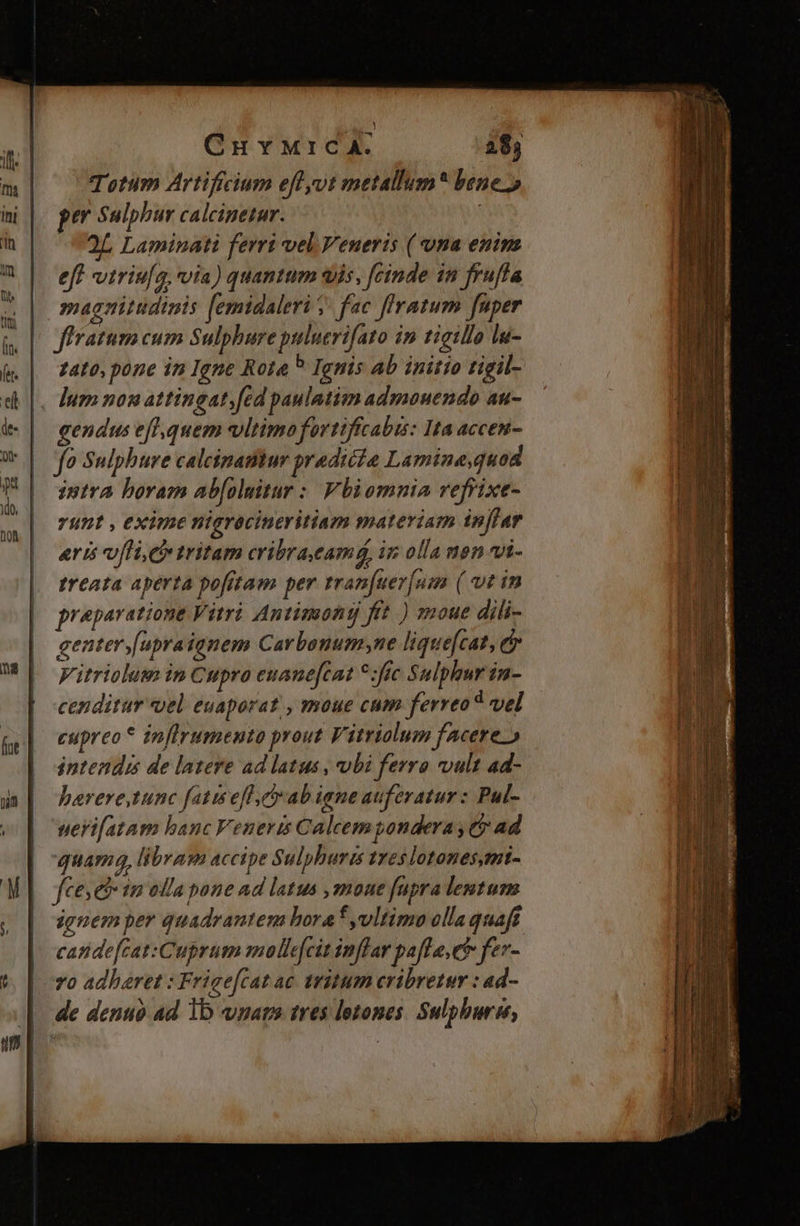 GuMriIcA. 28; Totum Artiffcium eff ot metallum* bene. pe Sulphur calcinpetar. | 2L Laminati ferri vel Veneris ( vna enim | ef viris[o. via) quantum «is. feinde in frufla | magnitudinis [emidaleri ; fe ffratum fuper | firatum cum Sulphure piluerifato in tigillo lu- | zato.pone in Igne Rota ? Ignis ab initio tigil- , Ium nonattingat;[ed paulatim admouendo au- gendus efl,quem vltimo fortiffcabis: Ita accen- fo Sulphure calcinamur pradicio Lamine,quod intra boram ab[oluitar : Vbiomnia reffixe- unt , exime nigrócineritiam materiam ip[far erts uli ci» tritam cribraeamá, in olla nen vi- treata aperta pofftam per rran[uev[nm ( wtin cenditur «el euaporat , moue cum ferreo? vel cupreo* inflrumento prout Vitriolum facere.) intendi de lazere ad latus , vbi ferro vult ad- barere,tunc fatis efl ab iene auferatur : Pul- geri[atam banc Veneris Calcem pondera , t$ ad quam libram accipe Sulphurizs treslotones,mi- fcesebs m olla pone ad latus ,moue fupra lentum ignem per quadrantem boraf vltimo olla quaft cande[cat:Cuprum molle[cit inflar pafle,et fer- | v0 adhaeret : Frige[catac tritum cribretur : ad- | de denuo ad 1b vmars tres lotones. Sulphurn,,