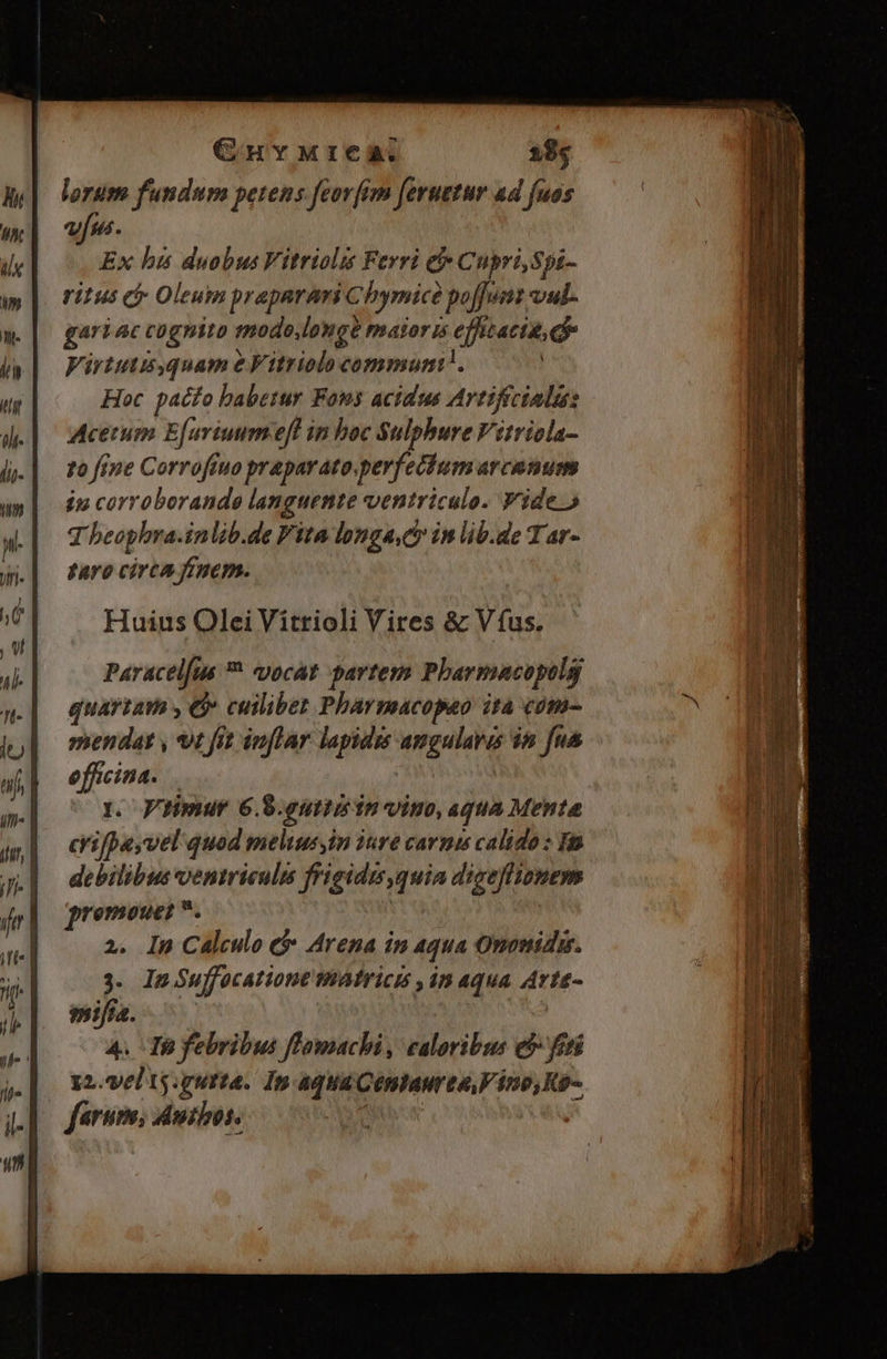 GHvMtrea. 28s lorum fundum petens feor[im [eruetur ad fuas vus. Ex bis duobus Vitriolis Ferri t Cupri,Spi- ritus e Oleum prapnrari Chymicé poffunt vul- gari ac cugnito modo.long? mator is efwacte, Virtutissquam e Vitriolo commun. Hoc pacfo babetur Fons acidus Artiffcinlu: Acetum E[uviuum eft in boc Sulphure Vitriola- zo fine Corroffuo praparato.perfecium arcanum ip corroborande languente ventriculo. Vide. T beophra.inlib.de Fita longa.Cr in lib.de Tar- faro circa finem. Huius Olei Vitrioli Vires &amp; Víus. quartam , C cuilibet Pbarmacopao ita «óm- vendat , t fit inflar lapidis amgularas $n fua efficina. y. Vuimur 6.8.euttiein vino, aqua Menta crifbeyvel quod meliusyin 24e carnis calido : 1m debilibus ventriculis frigidis,quia digeflimnem enmouet . 2. In Calculo e Arena in 4qua Ononida. 3. In Suffocationt Atricis , in aqua Arte- mifia. 4. To febribus flamachi, caloribus e$ feti 2. vel ts: quita. 1n aqua Cénhaur ta, tno, Km ferum, dmthos.