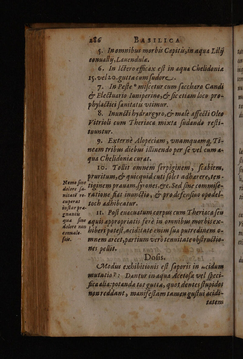 mane ———9 Le Timm 296 BASILICA $- Inomnibus morbis Capitityin aqua Lilj senually,Lauendula. | 6. In Icferoefficax eff in aqua Chelidonie 15.vel20.gutta cum fudore ». 7. In Peffe * mifcetur cum faccharo Candi é Eleciuario Iuniperine Cb fic etiam loco pra- phylactici f[anitatis vtimur. | 9. Inuncli bydrargyro,e male affecii Oleo Vitrioli cum 1 heriaca mixta füdande ve[i- untur. 9. Externe Alopeciam , vaamquam&, Ti- v2£am tribus diebus illinendo per fe vel cum a- qua Chelidonia curat. I0. Tollit o;mnem ferpiginem ,. fcabiems, pruvitum,e? quicquid cuti folet adbarere,ten - vip sa í Higinem prauam. T ones.crc. Sed [imme commife- nita ve- YAlione fíat inunclio , C prodefenfino opadel- Dra £och adhibeatur. | Dents 11. Poff euacuatum corpus cum Theriaca feu pow aquis appropriatis ferà in. omnibus marbisex- conuale. Pibert potefl aciditate enim [ua putredinem a- fur. ^ mnem arcet,partium vero tenuitateobfirucfio- es peli. . E^ u | Dofis. Y CModsus exbibitionis eff. faporis in «cidum pIuIAtio? :. Dantur énaquacetofa vel (peci- ica alia:potauda tot gutta, quot dentes finpidos nonreddant , manifeflapn tamen gu/lui acidi- J4fena