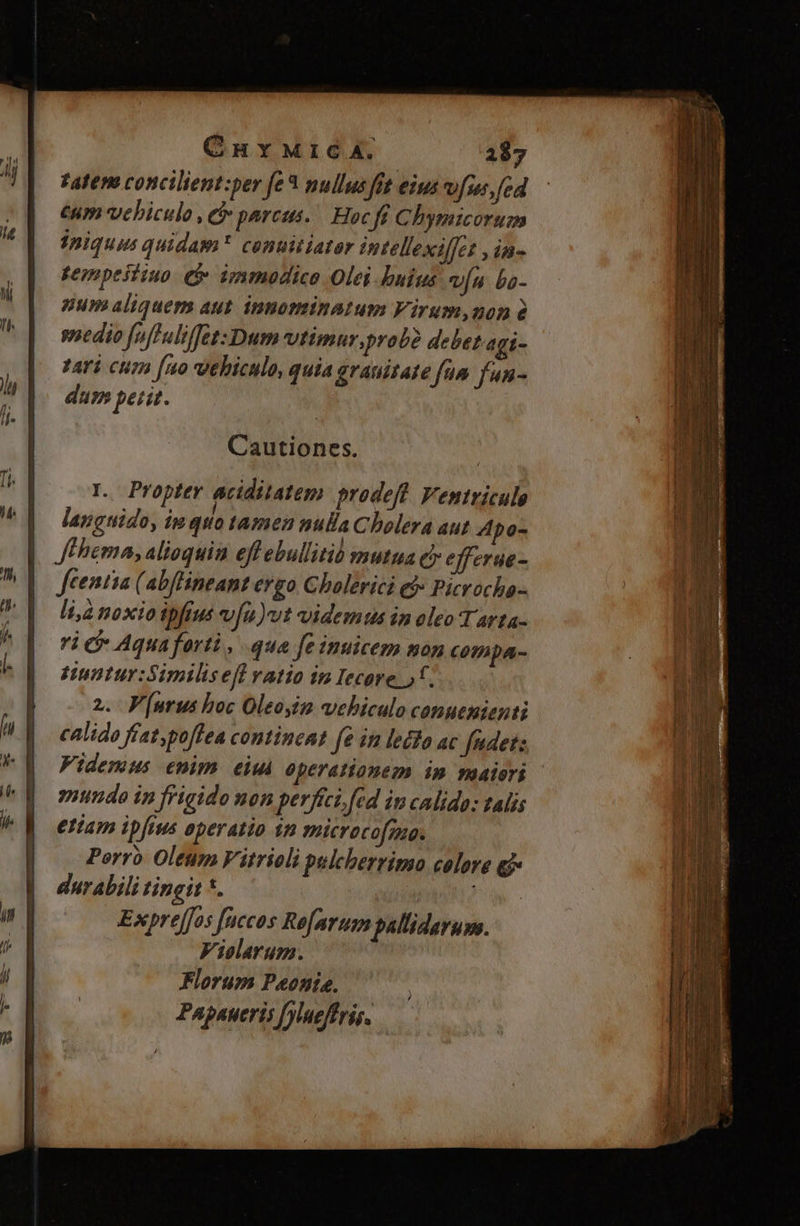 Fatene concilient:per fe * nullus fit eius vf [cd €um vebiculo , e parcus. Hoc fi Chymicorum iniquus quidam conuitiator Pitellexilfet , in- gempeitiuo et immodice Olei buius vía ba- num aliquem aut. inpominatum Virum,non à wedio fufluliffet: Dum vtimur, probe debet agi- tari cum [uo vehiculo, quia grauitate fum fun- dum petit. L. Propter aciditatem prodeft. Ventvicule languido, im quo tamen nulla Cholera aut 4po- Jehema, alioquin eff ebullitió mutua c? efferue- Jfeentia (abflineant ergo Cholerici ef Picrocha- li,à noxio ipfius v[u)vt videmus in oleo T arta- ri Aquaferti, que fe inuicem mon cotnpa- Huntur:Simihseff vatio in Iecore )*. 2. Purus hoc Oleoyim vehiculo conuenienti calido fíat,poffea contincnt fe im lecto ac fedet: Videmus enim eiui operationem in paaiori mundo in frigido non perfici, fed in calida: talis etiam ipfius eperatio 1n microco[mo. Porro Oleum Vitrioli pulcherrimo colore ej durabili tingit *. Expre[fos fuccos Refarum palliderum. Vielarum. Florum Peonis, Papaueris fylueffris.