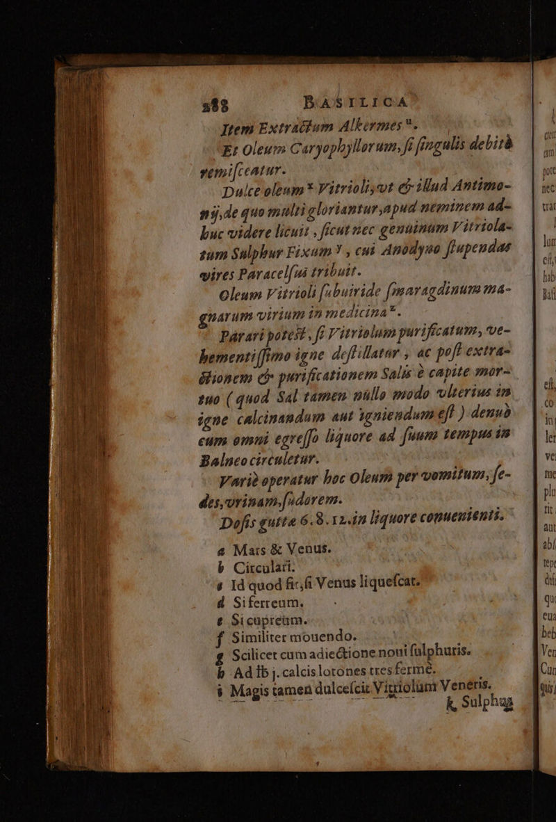 porcum cime ot diliges omes die, eee 288 BA s ILICA Item Extracfum Albirmes. Et Oleum Caryophyllorum, fi fingulis debità ysenmt|ceatur. Dulce oleum* Vitriolt,vut et illud Antima- nj,de quo muli gloriantur,apud neminem ad- buc videre licuit , ficut nec genuinum V itriola- zum Sulphur Fixum Y , cu Apodyso flupendas vires Paracel[ui tribuit. Oleum Vitrioli [abuiride (maragdinum ma- gnarum virium in medicina*. Párari potest , ff Virrialum purifecatum, ve- bementi(fimo igne. deffillatar , ac poft extra- élionem ci purificationem Salis à capite mor- 2u0 ( quod Sal tamen nüllo pzodo vlterius 2m igne calcinandum aut ygniendum eff ) denuà eum eni egre[fo liquore ad fuum tempus 18 Balneocirculetur. | Vari? operatur hoc Oleum per vomitum, fe- des, orinam.[ndorem. Dofis gutta 6. 8.12.4 liquore conueoienti. 4 Mars &amp; Venus. b Circular. s Id quod fixi Venus liquefcat. d Siferreum. € Sicupream. f Similiter mouendo. Scilicet cum adie&amp;ione noui falphuris. b Adibj.calcislotones tres ferme. $ Magis tamen dulceíciz Vigiolum Venétis. k, Sulphug