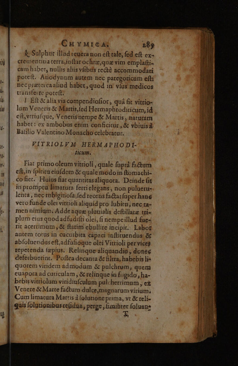 CuHYMrIGA: 189 &; Sulphur illad reuera non eft tale, fed eft. cx- crementitia terrajin(tar ochrz,qua vim emplafti- cam haber, nullis aliis vibus recté accommodari poreít. Anodynum autem nec parcgoricum efti necpiaetercaaliud habet, quod in' víus medicos transferre poteft; | Eft & alia via compendiofior, quá fit vitrig- lum Venetis & Martis,fed Hermaphroditicum, id cft, vtriufque, Venerisnempe & Martis , naturam habet: ex ambobus etim conficitür ,& vbiuisz Balilio Valentino Monaclio celebratur. VITRIOLVM HERMAPHODI- ticum. Fiat primo oleum vitrioli , quale faprd factum eft,in fpirita eiuídem & quale rbodoin ftomachi- .Cofiet. Huius fiat quantitasáliquota. Deinde (it in promptu limatura ferrielegans, non pulueru- len:a , nec rebiginofa;fed recens faa: fuper. hane vero funde ole: vittioli aliquid pro lubitu, nec ta- men nimium: Addeaque plauialis deftillata tti« plum eius quod adfudifti olei, fi nempeillud fue- rit acerrimum ,& flatim ebullire incipit. Labor autem torus in cucurbita capaci inftituendus; && abíoluendus eft,adfufioque olei Vitrioli per vice$ repetenda fzpius. Relinque'aliquandiü , donec defeibuetint. Poftea decanta & filtra, habebis lie quorem viridem admodum & pulchrum, quem cuapora ad cuticulam , & relinque in fiigido , ha- bebis vitriolum viridiufculum pulcherrimum , ei Venere & Matte factum dulce,magnarum virium, Cum limatura Martis à (olatione prima, vt & reli- quis folgtionibus rede , perge , funiliter folusne t