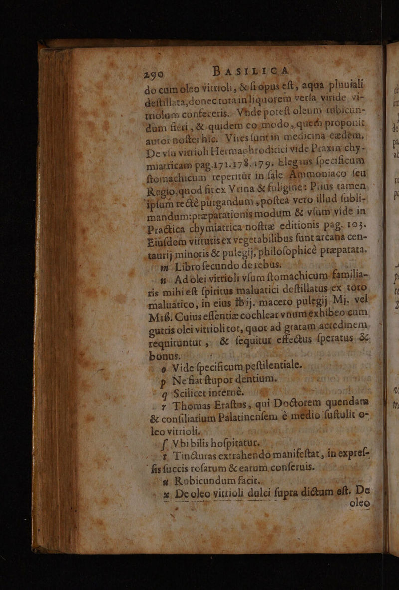 RERO do catm oleo vitrioli , &amp; fidpus eft; equa pluuiali deftillata;donectorainliguorem vería viride. vi- ttiolum confeceris. Vhde potc&amp; oleum tübicun- dum ficii ,&amp; quidem eo modo ,queth proponit autor nofter hic; Viresfüntin meaicina ezdém, i Hermaphroditic vide Praxinchy- miarricam pag.171:17 9.179: Elegans fpeciicum ftomachicum reperirür 15 fale -Ammoniaco íeu Regio;quod fitex Vrina &amp;foligine: Puus tamen iplum re &amp;é purgandum ,poftea veto illad fubli- mandum:prapatrationismodum &amp; víum vide in Pra&amp;ica chymiattica'nofttz editionts pag. ro;. Ein(deto vittutisex vegerabilibus funt arcana cen- taurij minoris &amp; pulegi], philofophicé praparata. m Librofecundo desebas. | ris mihieft fpiritus maluatici deftiliatus ex toto maluático; in eius Ibij. macero pulegij Mj. vel Mif. Cuius effentiz cochleac vnum éxhibeo.cum guttis olei vitriolitot, quot ad gratam Actedincm requirüntur ,; &amp; fequitur effetus fperatus. à bonus. o Vide fpecificum peftilentiale. p Ne fiat ftapor dentium. Scilicet intétne. v Thomas Eraftus, qui Doctorem quendam &amp; confiliatium Pálatinenfem e medio fuftulit o- Xo aslrg eYCETEUS De víu vicriol leo vitrioli. f. X bibilis hofpitatur. t Tin&amp;uras exttahendo manifeftat , in expref- fisfüccis rofarum &amp; eatum conferuis. | 4 Rübicundum facit. | x. De oleo viuioli dulci fupra dictum eft. De * o 0, RUNEA . oleo