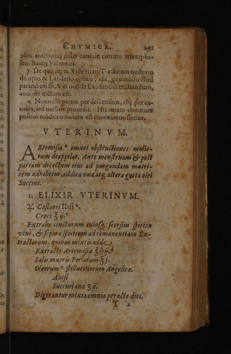 oleo antimonij dulci coníule currum ttinmpha- lem Baülij Valentini. | jy De quo (apra. Vide etiam T':adtatum noftram de opio € Laudano;oplato ; vbi , quomodo illud parandum fit, &amp;ip nobile Laodanuni exaltàndum, abuuade dictum elt. : $ Nonnulliparare per deícenfum, alij pet ca- pales, ed nuilam procedit. « Hicautem abaütoté politus modus omniuin eft conuenienuffimus, VOTO EANAENN. V. M. A Rtemifa* omaes obflrucliones. mulie: LM rum deoppilat. Aute menffrunum e$ posi partur decoudum eius ad'purgaudam matri- cem adhibetur addita vna 4tg, altera eurta olei Succini. 1 ELIXIR V TERINVM. 2; Caftorei Ibfi b. Croci 5 g.* Extrahe tinciuram cuin[a, feorfrm [irita ipi , c fépava [Diritum ad vemanentiam E^ tracforum, quibus mixtis adde.o Extracfi Artemifia i044 Salis matris Perlarum 5. Oleorum * fHllatitiorum Angelica. Am Succimt 4n 3s. Digerantur mixtaomnia pete dies. T a à —