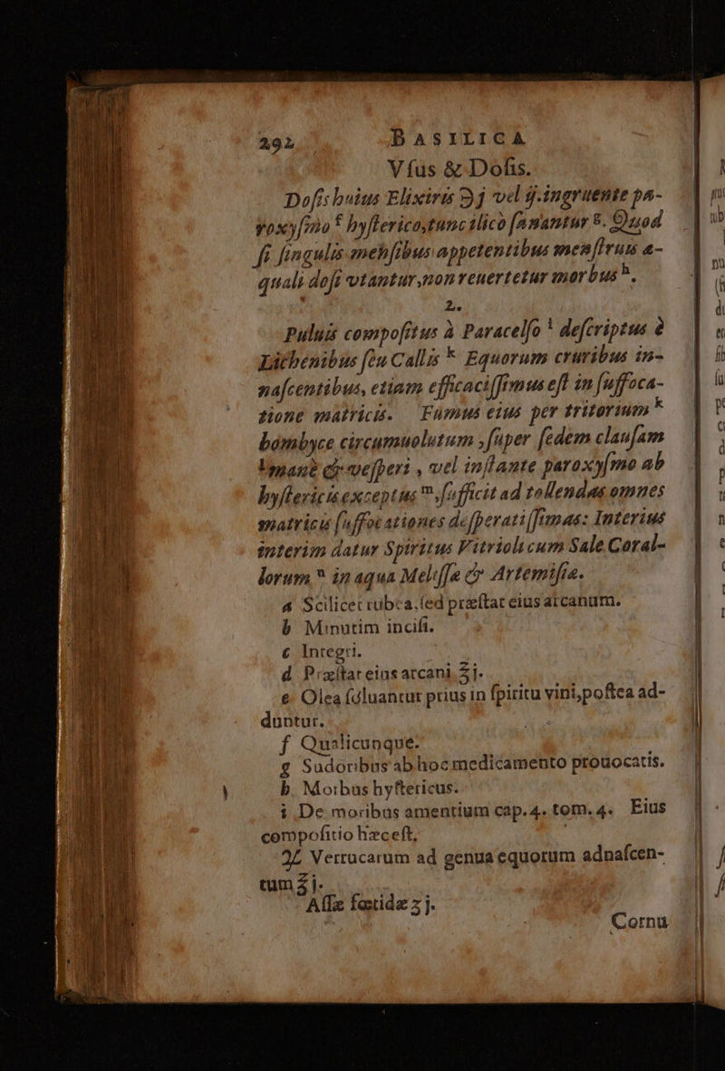 Víus &amp; Dofs. Dofis huius Elixirts 9j vel ingruente pa- voxy[mo : hyflericastunc ilico [agantur 8. Quod fi fingulis mehfibus appetentibus men[irum «- quali dofi vtamtur,non reuertetur morbus. r» Puluit compofitus à Paracelfo ! defcriptus Litbenibus (eu Calls * Equorum cruribus in- nafcentibus, etium efficaciffimus eft im fuffaca- gione matricis. — FümMs eius per tritorium E bombyce circumuolutum fuper [edem claufam Umane cy vvefperi , vel inflante paraxymo ab byflerici exceptus V. fuffictt ad tellendas omnes soatricis (affoc ationes defperati[]Jumaaz Interiué tpterim datur Spiritus F. uriolicum Sale Coral- lorum ? in aqua Meliffa c Artemifra. 4 Scilicet rübca,. (led praftac eius arcanum. b Minutim incifit. € Integri. d P'xítar eins arcani 2j. e: Olea fdluancur prius in fpiritu yini;poftea ad- duntur. f Quailicunque. € Sudoribus abhoc medicamento prouocatis. b. Moibus hyftericus. i De moribus amentium cap.4. tom. 4. Eius cempofitio hzceft, ! 2L Verrücarum ad genua equorum adnafcen- cum 4 j AlTz faxtida z j. Cornu k ]